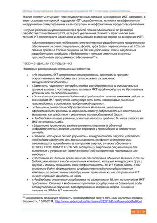 Методы стимулирования территориального развития ИКТ отрасли на примере Москвы
стр. 52 / 134
Многие эксперты отмечают, что государственные дотации на внедрение ИКТ, например, в
виде госзаказа или прямой поддержки ИКТ-разработчиков, являются неэффективным
инструментом стимулирования из-за коррупции и неэффективных процессов управления.
В случае реализации упоминавшихся в прессе планов Минкомсвязи по развитию
разработки отечественного ПО, есть риск увеличения стоимости практически всех
текущих ИТ-проектов для Заказчиков и дальнейшее снижение спроса на внедрение ИКТ:
«Минкомсвязи хочет поддержать отечественных разработчиков программного
обеспечения за счет специального фонда, куда будут перечисляться до 10% от
объема продаж в России лицензий на ПО как российских, так и зарубежных
разработчиков, сообщили «Ведомостям» четыре источника в крупных
производителях программного обеспечения49
».
РЕКОМЕНДАЦИИ ПО РЕШЕНИЮ
Некоторые рекомендации опрошенных экспертов:
 «Не помогать ИКТ стартапам спецпроектами, грантами и прочими
искусственными методами, т.к. это снижает их рыночную
конкурентоспособность».
 «Заменить на рекламу сотрудничества государственных и муниципальных
органов власти с поставщиками готовых ИКТ продуктов/услуг на бесплатных
условиях или по себестоимости».
 «Отказ от использования бюджетных средств для оплаты заказных работ по
всем видам ИКТ продуктов и/или услуг если есть независимые рыночные
производители с готовыми продуктами/услугами».
 «Очищение рынка от недобросовестных магазинов, увеличение
эффективности рекламы и маржинальности у добросовестных электронных
магазинов, как следствие - увеличение налогооблагаемой базы».
 «Необходимо стимулирование развитие малого и среднего бизнеса и спроса на
ИКТ со стороны СМБ».
 «Защитить критически важные элементы телеком и облачной
инфраструктуры (запрет изъятия серверов у провайдеров и отключения
сетей)».
 «Главное, что нужно сейчас улучшать – конкурентность закупок. Для этого
необходимо исключить или минимизировать конфликт интересов лиц,
занимающихся проведением и контролем закупок, а также обеспечить
СТОРОННЮЮ КОМПЕТЕНТНУЮ экспертизу закупочной документации для
выявления и устранения "заточенности" под конкретного поставщика или
вендора».
 «Состояние ИТ больше всего зависит от состояния обычного бизнеса. Если он
будет развиваться в виде нормальных компаний, которые конкурируют друг с
другом и должны повышать свою эффективность, то ИТ будет расти. Если
экономику будут формировать государственные/полугосударственные
компании со своими очень своеобразными правилами жизни, от развития ИТ
ничего хорошего ожидать не надо».
 «Необходимы стратегия государства по развитию на 10 лет по ключевым ИКТ-
продуктам. Облачно + мобильная стратегия государства на ближайшие годы.
Стимулирование обучения. Стимулирование миграции кадров. Снижение
налогов на ЗП для ИТ компаний».
49
Минкомсвязи планирует обложить производителей софта 10%-ным налогом с продаж,
Ведомости, 15/09/2014, http://www.vedomosti.ru/tech/news/33391241/softovyj-sbor?full#cut
 