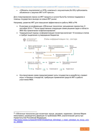 Методы стимулирования территориального развития ИКТ отрасли на примере Москвы
стр. 53 / 134
 «Обязать покупателей из ОГВ и компаний с госучастием (до N%) публиковать
объявления о закупках ИКТ в ИТ-прессе».
Для стимулирования спроса на ИКТ продукты и услуги была бы полезна поддержка и
помощь государства в выходе на новые ИКТ рынки:
Например, развитие ИКТ для повышения эффективности работы ЖКХ в РФ:
 В докладе на конференции «Облачные технологии: расширение горизонтов» 9
сентября 2014 г.50
была представлена следующая схема решения задач в области
ЖКХ без привлечения госфинансирования:
 Традиционный подход к информатизации госсектора включает 10 основных этапов
и требует выделения и утверждения бюджетов:
 Альтернативная схема предусматривает роль государства в разработке «правил
игры» и базовых стандартов, требующих применения средств ИКТ в работе
участников ЖКХ.
50
«Облачные технологии для госсектора: проще, дешевле, надежнее», Шилина Мария
Николаевна, руководитель Дирекции по проблемам ЖКХ, аналитический центр при
Правительстве Российской Федерации,
http://www.cnews.ru/news/2014/09/10/oblachnye_tehnologii_v_rossii_vyhodyat_na_novyy_urov
en_585602
 