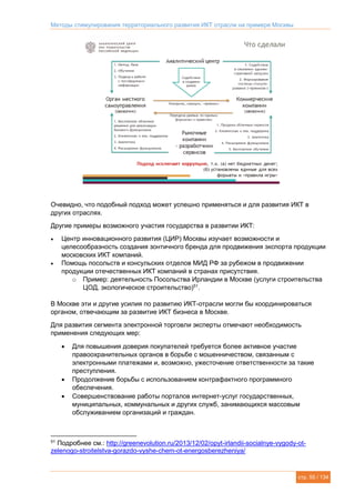 Методы стимулирования территориального развития ИКТ отрасли на примере Москвы
стр. 55 / 134
Очевидно, что подобный подход может успешно применяться и для развития ИКТ в
других отраслях.
Другие примеры возможного участия государства в развитии ИКТ:
 Центр инновационного развития (ЦИР) Москвы изучает возможности и
целесообразность создания зонтичного бренда для продвижения экспорта продукции
московских ИКТ компаний.
 Помощь посольств и консульских отделов МИД РФ за рубежом в продвижении
продукции отечественных ИКТ компаний в странах присутствия.
o Пример: деятельность Посольства Ирландии в Москве (услуги строительства
ЦОД, экологическое строительство)51
.
В Москве эти и другие усилия по развитию ИКТ-отрасли могли бы координироваться
органом, отвечающим за развитие ИКТ бизнеса в Москве.
Для развития сегмента электронной торговли эксперты отмечают необходимость
применения следующих мер:
 Для повышения доверия покупателей требуется более активное участие
правоохранительных органов в борьбе с мошенничеством, связанным с
электронными платежами и, возможно, ужесточение ответственности за такие
преступления.
 Продолжение борьбы с использованием контрафактного программного
обеспечения.
 Совершенствование работы порталов интернет-услуг государственных,
муниципальных, коммунальных и других служб, занимающихся массовым
обслуживанием организаций и граждан.
51
Подробнее см.: http://greenevolution.ru/2013/12/02/opyt-irlandii-socialnye-vygody-ot-
zelenogo-stroitelstva-gorazdo-vyshe-chem-ot-energosberezheniya/
 