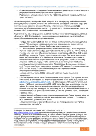 Методы стимулирования территориального развития ИКТ отрасли на примере Москвы
стр. 56 / 134
 Стимулирование использования безналичных инструментов для оплаты товаров и
услуг (административное, фискальное и тарифное).
 Радикальное улучшение работы Почты России по доставке товаров, купленных
через интернет.
Мы также обсудили с экспертами идею возврата НДС на передачу неисключительного
права (лицензии) на использование ПО, отмененный в свое время в качестве меры для
стимулирования развития отрасли. При этом у покупателей плательщиков НДС
увеличивается объем налоговых выплат, т.к. они не могут уменьшить дельту к уплате на
величину НДС, относящегося к купленному ПО.
Лицензии на ПО обычно продаются вместе с услугами технической поддержки, которые
облагаются НДС. Это приводит к усложнению администрирования и учета подобных
сделок. Среди высказанных экспертами мнений:
 «С НДС технически удобнее, так как проще комбинировать лицензии, услуги и
аренду ПО: поддержка неразрывно включена в лицензию, но она же услуга;
повальный переход на облака, SaaS тоже не вписывается».
 «… ты покупаешь продукт дешевле и не зачитываешь НДС, либо покупаешь
дороже, но зачитываешь НДС. Для НДС-ных компаний вроде бы одно и тоже, с
учетом, что не у всех одинаковая ситуация по валовому НДС. Но в СМБ много
безНДСных клиентов, для них просто вырастет цена. При этом, мне, лично,
очень надо добавление НДС. Недалекие в облачном деле вендоры пока не в
состоянии все сделать нормальные аля-SPLA программы [право на продажу
лицензий на ПО как услугу с НДС] и включить в них все нужные продукты,
поэтому приходится изворачиваться с 2 договорами, 2 лицевыми счетами и
т.д. Те, кто это сделал, фактически вешают НДС на меня (я покупаю лицензию
БЕЗ, продаю услугу С), что дает преимущество корпоративному
лицензированию передо мной».
 «Не все могут зачесть [НДС], например, частные лица и те, кто на
упрощенке».
 «Любая перетасовка в законодательстве не есть хорошо. Еще тут не все так
однозначно. В свое время мы подробно разъясняли, когда есть НДС, когда нет
http://www.1c.ru/news/info.jsp?id=7735. Т.е. если передаются неисключительные
права - НДС нет, если экземпляр ПО - НДС есть. Тут еще и хитрости с точки
зрения бухучета. Как эти хитрости влияют на выгодность-невыгодность
наличия НДС судить не берусь. Но, например, по РПБУ в состав НМА лицензии и
неисключительные права не включаются, а в то же время по МСФО они входят
в состав НМА».
 «На мой взгляд, любая ситуация со сложными правилами "здесь играем, здесь не
играем" ведет к злоупотреблениям, мошенничеству и прочей …. Поэтому 1)
НДС отменить 2) вместо него НСП».
 «При оплате товаров за счет бюджетных средств предъявленный НДС не
включается в расходы52
».
52
Минфин РФ в своем письме № 03-03-06/4/20 от 19.03.2012
(http://base.garant.ru/70152606/) разъясняет порядок учета для целей налогообложения
сумм НДС, которые не подлежат вычету, в случае оплаты товаров (работ, услуг) за счет
средств федерального бюджета. В письме отмечается, что при оплате товаров (работ,
услуг) за счет средств федерального бюджета суммы налога на добавленную стоимость,
предъявленные покупателю при приобретении товаров (работ, услуг), не могут быть
учтены покупателем в составе расходов для целей налогообложения прибыли
организаций.
 