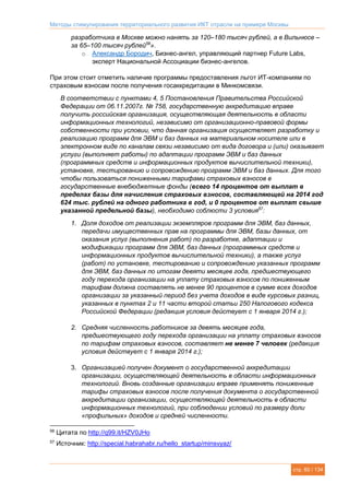 Методы стимулирования территориального развития ИКТ отрасли на примере Москвы
стр. 60 / 134
разработчика в Москве можно нанять за 120–180 тысяч рублей, а в Вильнюсе –
за 65–100 тысяч рублей56
».
o Александр Бородич, Бизнес-ангел, управляющий партнер Future Labs,
эксперт Национальной Ассоциации бизнес-ангелов.
При этом стоит отметить наличие программы предоставления льгот ИТ-компаниям по
страховым взносам после получения госаккредитации в Минкомсвязи.
В соответствии с пунктами 4, 5 Постановления Правительства Российской
Федерации от 06.11.2007г. № 758, государственную аккредитацию вправе
получить российская организация, осуществляющая деятельность в области
информационных технологий, независимо от организационно-правовой формы
собственности при условии, что данная организация осуществляет разработку и
реализацию программ для ЭВМ и баз данных на материальном носителе или в
электронном виде по каналам связи независимо от вида договора и (или) оказывает
услуги (выполняет работы) по адаптации программ ЭВМ и баз данных
(программных средств и информационных продуктов вычислительной техники),
установке, тестированию и сопровождению программ ЭВМ и баз данных. Для того
чтобы пользоваться пониженными тарифами страховых взносов в
государственные внебюджетные фонды (всего 14 процентов от выплат в
пределах базы для начисления страховых взносов, составляющей на 2014 год
624 тыс. рублей на одного работника в год, и 0 процентов от выплат свыше
указанной предельной базы), необходимо соблюсти 3 условия57
:
1. Доля доходов от реализации экземпляров программ для ЭВМ, баз данных,
передачи имущественных прав на программы для ЭВМ, базы данных, от
оказания услуг (выполнения работ) по разработке, адаптации и
модификации программ для ЭВМ, баз данных (программных средств и
информационных продуктов вычислительной техники), а также услуг
(работ) по установке, тестированию и сопровождению указанных программ
для ЭВМ, баз данных по итогам девяти месяцев года, предшествующего
году перехода организации на уплату страховых взносов по пониженным
тарифам должна составлять не менее 90 процентов в сумме всех доходов
организации за указанный период без учета доходов в виде курсовых разниц,
указанных в пунктах 2 и 11 части второй статьи 250 Налогового кодекса
Российской Федерации (редакция условия действует с 1 января 2014 г.);
2. Средняя численность работников за девять месяцев года,
предшествующего году перехода организации на уплату страховых взносов
по тарифам страховых взносов, составляет не менее 7 человек (редакция
условия действует с 1 января 2014 г.);
3. Организацией получен документ о государственной аккредитации
организации, осуществляющей деятельность в области информационных
технологий. Вновь созданные организации вправе применять пониженные
тарифы страховых взносов после получения документа о государственной
аккредитации организации, осуществляющей деятельность в области
информационных технологий, при соблюдении условий по размеру доли
«профильных» доходов и средней численности.
56
Цитата по http://q99.it/HZV0JHo
57
Источник: http://special.habrahabr.ru/hello_startup/minsvyaz/
 