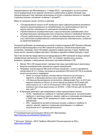 Методы стимулирования территориального развития ИКТ отрасли на примере Москвы
стр. 68 / 134
аккредитованных при Минкомсвязи (с 1 января 2014 г. претендовать на льготу можно
после аккредитации если средняя численность работников за девять месяцев года,
предшествующего году перехода организации на уплату страховых взносов по тарифам
страховых взносов, составляет не менее 7 человек66
).
Меры по снижению затрат: патенты и реклама
 «Стимулирование спроса на ИТ продукцию через софинансирование рекламных
компаний ориентированных на потребителей или предоставление квот на
закупки крупных корпораций по упрощенной процедуре закупок».
 «Предоставление государственными и муниципальными учреждениями и/или
государственными корпорациями всех открытых данных в свободном доступе».
 «Полное предоставление доступа к любым государственным патентам и или
иных объектам государственной интеллектуальной собственности, созданной
за средства бюджета».
Основной проблемой, вытекающей из высокой стоимости ведения ИКТ-бизнеса в Москве,
является обозначившийся отток ИКТ компаний в регионы с более благоприятными
условиями, например, Санкт-Петербург (дешевле инфраструктура и труд), Прибалтика
(ниже налоги, дешевле инфраструктура) и Беларусь (дешевле инфраструктура и труд).
При этом множество представительств международных ИКТ-компаний не ведут прямую
коммерческую деятельность в Москве и РФ, что снижает прозрачность рынка и,
возможно, приводит к уменьшению налоговых платежей в Москве и РФ:
 Импорт ПО и АО осуществляют торговые партнеры (дистрибуторы и реселлеры).
 Выручка производителей признается в других юрисдикциях.
 Например, полная выручка Microsoft в России (лицензии + услуги) оценивается
экспертами в $1,2-1,3 млрд. при выручке российского ЮЛ около $311М (в основном
услуги консалтинга и поддержки).
o Налог на полную прибыль соответственно платиться не в России, а,
вероятно, в Ирландии (можно очень грубо оценить в $110-125М).
o «По данным бухгалтерской отчетности «Майкрософт Рус» за 2013 год,
выручка компании в России за этот период составила 9,916 млрд руб.,
увеличившись на 11,2% по отношению к 2012 году. Чистая прибыль
компании при этом увеличилась на 44,6%% - с 638,732 млн руб. до 923,932
млн. руб.»67
.
 В Ирландии действуют две независимые ставки корпоративного налога:
o 12,5% - применяется к прибыли от торговой деятельности, за исключением
прибыли от некоторых сделок с землей, нефтью и полезными ископаемыми.
С 2008 года ставка 12,5% применяется также к некоторым видам
дивидендов.
o 25% - применяется во всех остальных случаях, а именно к прибыли от
сделок с землей, нефтью и полезными ископаемыми, и к прибыли,
полученной не от торговой деятельности.
66
Госаккредитация организаций в области ИТ, Минкомсвязь,
http://minsvyaz.ru/ru/directions/?direction=52
67
Источник: TAdviser, «2013: Прибыль Microsoft в России выросла на 45%»,
https://clck.ru/9Hy5K.
 