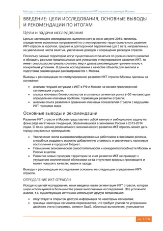 Методы стимулирования территориального развития ИКТ отрасли на примере Москвы
стр. 7 / 134
ВВЕДЕНИЕ: ЦЕЛИ ИССЛЕДОВАНИЯ, ОСНОВНЫЕ ВЫВОДЫ
И РЕКОМЕНДАЦИИ ПО ИТОГАМ
Цели и задачи исследования
Целью настоящего исследования, выполненного в июне-августе 2014, являлось
определение возможных направлений по стимулированию территориального развития
ИКТ-отрасли в короткой, средней и долгосрочной перспективе (до 5 лет), направленных
на увеличение числа занятых, увеличение доходов и сокращение расходов отрасли.
Поскольку разные территории могут существенно отличаться по уровню своего развития
и обладать разными предпосылками для успешного стимулирования развития ИКТ, то
имеет смысл рассматривать комплекс мер и давать рекомендации применительно к
конкретным условиям. В данном исследовании в качестве объекта для анализа и
подготовки рекомендации рассматривается г. Москва.
Выводы и рекомендации по стимулированию развития ИКТ отрасли Москвы сделаны на
основании:
 анализа текущей ситуации с ИКТ в РФ и Москве на основе предложенной
сегментации отрасли;
 опроса ключевых бизнес-экспертов в основных сегментах рынка (~50 человек) для
определения ключевых проблем, тормозящих развитие отрасли;
 анализа опыта развития и сравнения ключевых показателей отрасли с ведущими
ИКТ городами мира.
Основные выводы и рекомендации
Развитие ИКТ отрасли в Москве представляет собой важную и амбициозную задачу на
фоне ряда негативных тенденций, обозначившихся в экономике России в 2013-2014
годах. С точки зрения регионального экономического развития ИКТ отрасль может дать
городу ряд важных преимуществ:
 Увеличение числа высококвалифицированных работников в экономике региона,
способных создавать высокую добавленную стоимость и увеличивать налоговые
поступления в городской бюджет.
 Повышение экономической самостоятельности и конкурентоспособности Москвы и
России в целом.
 Развитие новых городских территории за счет развития ИКТ не приведет к
ухудшению экологической обстановки из-за отсутствия вредных производств и
может повысить качество жизни в городе.
Выводы и рекомендации исследования основаны на следующем определении ИКТ-
отрасли.
ОПРЕДЕЛЕНИЕ ИКТ-ОТРАСЛИ
Исходя из целей исследования, нами введена новая сегментация ИКТ отрасли, которая
шире используемой в большинстве ранее выполненных исследований. Это усложнило
анализ, т.к. существующие источники используют другую сегментацию:
 отсутствует в открытом доступе информация по некоторым сегментам;
 границы некоторых сегментов пересекаются, что требует усилий по устранению
двойного счета (например, сегмент SaaS, облачные вычисления, учитывается
 