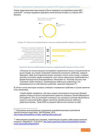 Методы стимулирования территориального развития ИКТ отрасли на примере Москвы
стр. 72 / 134
Перед представлением законопроекта было проведено исследование среди ИКТ-
компаний77
, которое продемонстрировало значительный интерес со стороны ИКТ-
бизнеса.
Рисунок 39. Статистика предоставления опционов сотрудникам ИКТ-компаний в России в 2013.
Рисунок 40. Причины предоставления опционов сотрудникам ИКТ-компаний в России в 2013.
«Опционы не только мощный инструмент привлечения лучших специалистов на
рынке труда, они также позволяют компаниям экономить средства, говорит
Шмулевич. Ведь для стартапов вопрос экономии стоит очень остро, а прямые
расходы на оплату труда снижаются, если часть компенсации предлагается в
форме долгосрочного вознаграждения, объясняет он. Поэтому опционы так
популярны среди компаний, привлекающих небольшие инвестиции или
развивающихся на собственные средства, замечает Шмулевич78
».
В той же статье некоторые эксперты отмечают и возможные проблемы в случае принятия
этого механизма:
«Трудно будет проверить, для каких целей используется опционный договор,
уверена старший юрист корпоративной практики компании Sameta Маргарита
Сологубенко. Она не исключает ситуацию, при которой из устава общества по
каким-то причинам будет убрано принятое прежде решение наделить
работника долями. Тогда ООО не сможет обеспечить взятые на себя
77
«Программы вознаграждения сотрудников акциями/опционами в российской
технологической индустрии», E&Y/Rusbase, 2014,
http://media.startupafisha.ru/make_deal/vip/optionreport.pdf
78
«Минкомсвязи разработало поправки, позволяющие выдавать работникам компании
опционы», Ведомости, 12.03.2014, http://www.vedomosti.ru/tech/news/23839421/bolshe-
chem-opciony#ixzz3Ape0cWoF
 