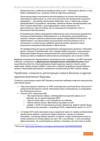 Методы стимулирования территориального развития ИКТ отрасли на примере Москвы
стр. 73 / 134
обязательства, а работнику придется идти в суд — доказывать убытки, а это
будет проблематично, поскольку ООО не публичная компания.
Этим механизмом попытаются воспользоваться не только для мотивации
собственных работников, но и для иных расчетов под прикрытием опционной
программы — как между участниками общества, так и с третьими лицами,
предупреждает Сологубенко. Например, компания сможет аккумулировать все
доли в самом обществе и законсервировать такое положение или
рассчитаться с кем-то долями как по номинальной стоимости, так и с
дисконтом либо бесплатно.
В Гражданском кодексе указывается обязанность всех участников гражданских
отношений действовать добросовестно и не допускать злоупотреблений
законом, говорит советник юридической фирмы Lidings Вадим Конюшкевич. Он
предполагает, что механизмом опционов могут воспользоваться не по
назначению и в этом случае судебная практика может признать такие
опционные соглашения действиями в обход закона.
По предварительной оценке руководителя корпоративной практики «Пепеляев
групп» Николая Солодовникова, если поправки будут приняты, в акционерных
обществах будет больше возможностей для злоупотребления по опционам,
поскольку там не требуется единогласное голосование, как в случае с ООО».
Введение специального корпоративного законодательства, например, для ИКТ-компаний
в Москве, основанного на Делавэрском корпоративном законодательстве может
существенно упростить структурирование инвестиционных сделок и снизить риски
инвесторов. Однако вопрос требует отдельной и глубокой проработки осуществимости
проекта, механизмов реализации и возможных последствий для ИКТ отрасли города.
Проблема: сложность регистрации нового бизнеса и другие
административные барьеры
Сложность регистрации нового ИКТ бизнеса в качестве проблемы отметило меньшинство
участников опроса:
 «При регистрации компании со 100% иностранным участием были сложности с
открытием банковских счетов. Некоторые банки отказывались их открывать
без объяснения причин».
 «Россия 2014. Налоговая N46:
o - без юридического адреса, подтвержденного арендой офиса на 12
месяцев, мы не зарегистрируем ООО".
o - Нам не нужен офис, у нас сотрудники не в Москве.
o - Идите купите услугу "фантомный юр адрес на год".
o (update: с 25.06.14 пользование услугой "аренда юр. адреса" может быть
расценена как уголовка = ликвидация ООО, конфискация, арест и т.д.)79
».
 «С января 2013 года налоговая сильно закрутила гайки по поводу соответствия
юридического адреса и реального адреса компании: теперь они должны
совпадать, инспектор может выехать на место, чтобы посмотреть есть ли
такая компания по этому адресу или нет, НО, у нас Москва - и если на каждый
адрес выезжать, то инспекторов не хватит, поэтому у нас это пока не особо
79
Источник: https://www.facebook.com/stepan.danilov/posts/10202368506593983
 