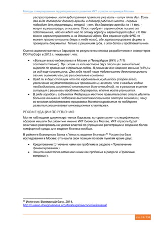 Методы стимулирования территориального развития ИКТ отрасли на примере Москвы
стр. 74 / 134
распространено, хотя арбитражная практика уже есть - штук пять дел. Есть
два вида договоров: договор аренды и договор рабочего места - первый
подходит для регистрации, второй - нет, без договора аренды на 11 мес. -
могут в регистрации отказать. Плюс требуют гарантийное письмо от
собственника, что он ждет нас по этому адресу и гарантирует офис. Но ЮЛ
можно зарегистрировать и на домашний адрес. Без решения суда ФНС не
может просто открыть дверь к тебе ногой, где зарегистрирована фирма, и
проверить документы. Только с решением суда, а это долго и проблематично».
Оценка административных барьеров по результатам опроса разработчиков и экспортеров
ПО РусСофт в 2012 г. показывает, что:
 «Больше всего недовольных в Москве и Петербурге (64% и 71%
соответственно). При этом их количество в двух столицах значительно
выросло по сравнению с прошлым годом. В регионах оно намного меньше (45%) и
за год еще сократилось. Два года назад чаще недовольство демонстрировали
своими оценками как раз региональные компании.
 Вряд ли в двух столицах что-то кардинально ухудшилось (скорее всего,
увеличение неудовлетворенных произошло из-за того, что с каждым годом
необходимость изменений становится боле очевидной), но в регионах в целом
ситуация с решением проблемы бюрократии вполне могла улучшится.
 В ряде городов и субъектах Федерации местное правительство стало уделять
большое внимание поддержке высокотехнологичного сектора экономики, чему
во многом содействовала программа Минэкономразвития по поддержке
развития региональных инновационных кластеров».
РЕКОМЕНДАЦИИ ПО РЕШЕНИЮ
Мы не наблюдаем административных барьеров, которые каким-то специфическим
образом мешали бы развитию именно ИКТ бизнеса в Москве. ИКТ отрасль будет
позитивно реагировать на усилия властей по упрощению регистрации и созданию более
комфортной среды для ведения бизнеса вообще.
В рейтинге Всемирного Банка «Легкость ведения бизнеса»80
Россия (на базе
исследования в Москве) улучшила свои позиции по всем пунктам кроме двух:
 Кредитование (отмечено нами как проблема в разделе «Привлечение
финансирования»).
 Защита инвесторов (отмечено нами как проблема в разделе «Правовые
вопросы»).
80
Источник: Всемирный банк, 2014,
http://russian.doingbusiness.org/data/exploreeconomies/russia/
 