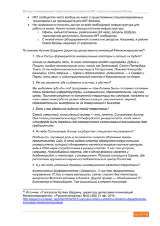Методы стимулирования территориального развития ИКТ отрасли на примере Москвы
стр. 76 / 134
 ИКТ сообщество часто вообще не знает о существовании специализированных
технопарков и их преимуществ для ИКТ-бизнеса.
 Нет возможности получить доступ ко всей необходимой инфраструктуре для
работы и жизни. Нужна полная самодостаточная инфраструктура:
o Офисы, жилье/гостиницы, развлечения (24 часа), ресурсы ЦОД(ов),
транспортная доступность, большое ИКТ сообщество.
o С низкой и/или субсидированной стоимостью ресурсов. Например, в районе
Новой Москвы недалеко от аэропортов.
По мнению Артема Шадрина (директор департамента инноваций Минэкономразвития)82
:
1. Где в России формируются инновационные кластеры и сколько их будет?
Сейчас их двадцать пять. В число кластеров входят наукограды, Дубна и
Пущино, особые экономические зоны, такие как Зеленоград, Санкт-Петербург,
Томск. Есть нефтехимические кластеры в Татарстане, Нижнем Новгороде,
Башкирии. Есть ядерные — Саров и Железногорск, космические — в Самаре и
Перми, есть авиа- и судостроительный кластер в Комсомольске-на-Амуре.
2. Как вы решаете, где создавать кластер, а где нет?
Мы выделяем субсидии под программы — там должны быть системно изложены
планы развития инфраструктуры, инновационной, образовательной, научной
среды. Принимая решение по конкретной территории мы смотрим, налажена ли
там совместная работа разных администраций: региональной, научной,
образовательной, выстроена ли их коммуникация с бизнесом.
3. Есть у вас идеальное видение такой территории?
Самый известный, классический пример — это, конечно, Силиконовая долина.
Она стала развиваться вокруг Стэнфордского университета, когда земли
Стэнфорда были переданы для коммерческого использования возникавшим там
предприятиям.
4. Но ведь Силиконовую долину государство специально не развивало?
Вообще-то, огромную роль в ее развитии сыграли оборонные заказы
правительства США. В этой модели кластер образуется вокруг сильного
университета, который одновременно является мощным научным центром,
ведь в США наука сосредоточена в университетах. У нас так устроен,
например, Новосибирский кластер, где в одном флаконе имеется и
Академгородок, и технопарк, и университет. Похожая ситуация в Сарове, где
расположен крупнейший научно-исследовательский центр Росатома.
5. А у нас есть успешные примеры инновационного развития территорий?
Физтеховский биофармкластер «Северный». У них три приоритетных
направления: IT, био и новые материалы, сейчас строят два технопарка,
выпускники Физтеха активны в бизнесе. Другой пример — объединенный IT-
биокластер в Новосибирске. Там сильнейший в стране технопарк.
82
Источник: «7 вопросов Артему Шадрину, директору департамента инноваций
Минэкономразвития», «Русский репортер» №32 (360) 21 авг. 2014,
http://expert.ru/russian_reporter/2014/32/7-voprosov-artemu-shadrinu-direktoru-departamenta-
innovatsij-minekonomrazvitiya/
 
