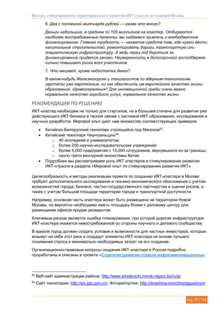 Методы стимулирования территориального развития ИКТ отрасли на примере Москвы
стр. 77 / 134
6. Два с половиной миллиарда рублей — разве это много?
Деньги небольшие, в среднем по 100 миллионов на кластер. Отбираются
наиболее востребованные проекты, мы надеемся привлечь и внебюджетное
финансирование. Главная трудность — нехватка средств там, где нужно вести
капитальное строительство, ремонтировать дороги, транспортную или
энергетическую инфраструктуру. А ведь через год бороться за
финансирование придется заново. Неуверенность в долгосрочной господдержке
сильно повышает риски всех участников.
7. Что мешает, кроме недостатка денег?
В каком-нибудь Железногорске у специалистов по ядерным технологиям
зарплаты уже европейские, но как обеспечить им европейское качество жизни,
образования, здравоохранения? Для инновационной среды очень важно
нормальное качество городских услуг, нормальное качество жизни.
РЕКОМЕНДАЦИИ ПО РЕШЕНИЮ
ИКТ-кластер необходим не только для стартапов, но в большей степени для развития уже
действующего ИКТ-бизнеса в тесной связке с системой ИКТ-образования, исследований и
научных разработок. Мировой опыт дает нам множество соответствующих примеров:
 Китайско-Белорусский технопарк строящийся под Минском83
.
 Китайский технопарк Чжунгуаньцунь84
:
o 40 колледжей и университетов;
o более 200 научно-исследовательских учреждений;
o более 5,000 предприятий с 15,000 сотрудников, вернувшихся из-за границы;
o около трети венчурной экосистемы Китая.
 Подробнее мы рассматриваем роль ИКТ кластеров в стимулировании развития
ИКТ-отрасли в разделе «Мировой опыт по стимулированию развития ИКТ».
Целесообразность и методы реализации проекта по созданию ИКТ-кластера в Москве
требуют дополнительного исследования и технико-экономического обоснования с учетом
возможностей города, бизнеса, частно-государственного партнерства и оценки рисков, а
также с учетом большой площади территории города и транспортной доступности.
Например, основная часть кластера может быть размещена на территории Новой
Москвы, но вероятно необходимо иметь площадку ближе к деловому центру для
размещения офисов продаж резидентов.
Ключевым риском является ошибка планирования, при которой дорогая инфраструктура
ИКТ-кластера окажется невостребованной со стороны научного и делового сообщества.
В идеале город должен создать условия и возможности для частных инвесторов, которые
возьмут на себя этот риск и создадут элементы ИКТ-кластера на основе лучшего
понимания спроса и минимально необходимых затрат на его создание.
Организационно-правовые вопросы создания ИКТ-кластера в России подробно
проработаны и описаны в проекте «Стратегия развития отрасли инфокоммуникационных
83
Веб-сайт администрации района: http://www.smolevichi.minsk-region.by/ru/ip
84
Сайт технопарка: http://en.zgc.gov.cn/. Фоторепортаж: http://anashina.com/zhongguancun/
 
