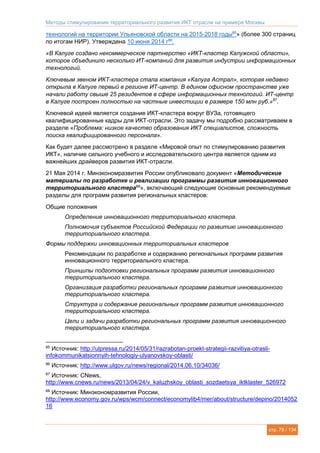 Методы стимулирования территориального развития ИКТ отрасли на примере Москвы
стр. 78 / 134
технологий на территории Ульяновской области на 2015-2018 годы85
» (более 300 страниц
по итогам НИР). Утверждена 10 июня 2014 г86
.
«В Калуге создано некоммерческое партнерство «ИКТ-кластер Калужской области»,
которое объединило несколько ИТ-компаний для развития индустрии информационных
технологий.
Ключевым звеном ИКТ-кластера стала компания «Калуга Астрал», которая недавно
открыла в Калуге первый в регионе ИТ-центр. В едином офисном пространстве уже
начали работу свыше 25 резидентов в сфере информационных технологий. ИТ-центр
в Калуге построен полностью на частные инвестиции в размере 150 млн руб.»87
.
Ключевой идеей является создание ИКТ-кластера вокруг ВУЗа, готовящего
квалифицированные кадры для ИКТ-отрасли. Это задачу мы подробно рассматриваем в
разделе «Проблема: низкое качество образования ИКТ специалистов, сложность
поиска квалифицированного персонала».
Как будет далее рассмотрено в разделе «Мировой опыт по стимулированию развития
ИКТ», наличие сильного учебного и исследовательского центра является одним из
важнейших драйверов развития ИКТ-отрасли.
21 Мая 2014 г. Минэкономразвития России опубликовало документ «Методические
материалы по разработке и реализации программы развития инновационного
территориального кластера88
», включающий следующие основные рекомендуемые
разделы для программ развития региональных кластеров:
Общие положения
Определение инновационного территориального кластера.
Полномочия субъектов Российской Федерации по развитию инновационного
территориального кластера.
Формы поддержки инновационных территориальных кластеров
Рекомендации по разработке и содержанию региональных программ развития
инновационного территориального кластера.
Принципы подготовки региональных программ развития инновационного
территориального кластера.
Организация разработки региональных программ развития инновационного
территориального кластера.
Структура и содержание региональных программ развития инновационного
территориального кластера.
Цели и задачи разработки региональных программ развития инновационного
территориального кластера.
85
Источник: http://ulpressa.ru/2014/05/31/razrabotan-proekt-strategii-razvitiya-otrasli-
infokommunikatsionnyih-tehnologiy-ulyanovskoy-oblasti/
86
Источник: http://www.ulgov.ru/news/regional/2014.06.10/34036/
87
Источник: CNews,
http://www.cnews.ru/news/2013/04/24/v_kaluzhskoy_oblasti_sozdaetsya_iktklaster_526972
88
Источник: Минэкономразвития России,
http://www.economy.gov.ru/wps/wcm/connect/economylib4/mer/about/structure/depino/2014052
16
 