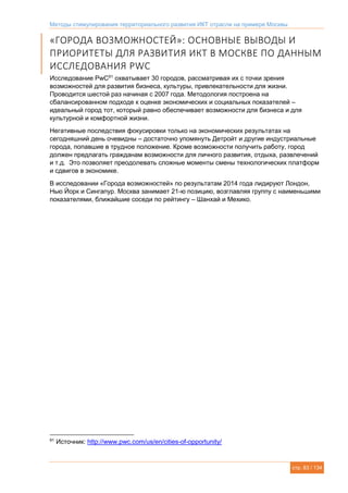 Методы стимулирования территориального развития ИКТ отрасли на примере Москвы
стр. 83 / 134
«ГОРОДА ВОЗМОЖНОСТЕЙ»: ОСНОВНЫЕ ВЫВОДЫ И
ПРИОРИТЕТЫ ДЛЯ РАЗВИТИЯ ИКТ В МОСКВЕ ПО ДАННЫМ
ИССЛЕДОВАНИЯ PWC
Исследование PwC91
охватывает 30 городов, рассматривая их с точки зрения
возможностей для развития бизнеса, культуры, привлекательности для жизни.
Проводится шестой раз начиная с 2007 года. Методология построена на
сбалансированном подходе к оценке экономических и социальных показателей –
идеальный город тот, который равно обеспечивает возможности для бизнеса и для
культурной и комфортной жизни.
Негативные последствия фокусировки только на экономических результатах на
сегодняшний день очевидны – достаточно упомянуть Детройт и другие индустриальные
города, попавшие в трудное положение. Кроме возможности получить работу, город
должен предлагать гражданам возможности для личного развития, отдыха, развлечений
и т.д. Это позволяет преодолевать сложные моменты смены технологических платформ
и сдвигов в экономике.
В исследовании «Города возможностей» по результатам 2014 года лидируют Лондон,
Нью Йорк и Сингапур. Москва занимает 21-ю позицию, возглавляя группу с наименьшими
показателями, ближайшие соседи по рейтингу – Шанхай и Мехико.
91
Источник: http://www.pwc.com/us/en/cities-of-opportunity/
 