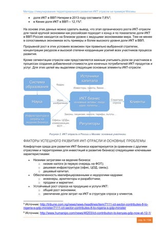 Методы стимулирования территориального развития ИКТ отрасли на примере Москвы
стр. 9 / 134
 доля ИКТ в ВВП Нигерии в 2013 году составила 7,8%5
;
 в Кении доля ИКТ в ВВП – 12,1%6
.
На основе этих данных можно сделать вывод, что этап органического роста ИКТ-отрасли
для такой крупной экономики как российская подходит к концу и по показателю доли ИКТ
в ВВП Россия находится на близком уровне с ведущими экономиками мира. Тем не менее
в сопоставимых экономиках есть примеры и более высокого уровня доли ИКТ в ВВП.
Прорывной рост в этих условиях возможен при правильно выбранной стратегии,
концентрации ресурсов и высокой степени координации усилий всех участников процесса
развития.
Кроме сегментации отрасли нам представляется важным учитывать роли ее участников в
процессах создания добавленной стоимости для конечных потребителей ИКТ-продуктов и
услуг. Для этих целей мы выделяем следующие основные элементы ИКТ-отрасли:
Рисунок 2. ИКТ отрасль в России и Москве: основные участники.
ФАКТОРЫ УСПЕШНОГО РАЗВИТИЯ ИКТ-ОТРАСЛИ И ОСНОВНЫЕ ПРОБЛЕМЫ
Комфортная среда для развития ИКТ бизнеса характеризуется (в сравнении с другими
отраслями и территориями для инвестиций в развитие бизнеса) следующими ключевыми
характеристиками:
 Низкими затратами на ведение бизнеса:
o низкие налоги (в первую очередь на ФОТ);
o дешевая инфраструктура (офис, ЦОД, связь);
o дешевый капитал.
 Обеспеченность квалифицированными и недорогими кадрами:
o инженеры, архитекторы и разработчики;
o продажи и маркетинг.
 Устойчивый рост спроса на продукцию и услуги ИКТ:
o общий рост экономики;
o увеличение доли затрат на ИКТ в структуре спроса у клиентов.
5
Источник: http://tribune.com.ng/news/news-headlines/item/7111-ict-sector-contributes-8-to-
nigeria-s-gdp-minister/7111-ict-sector-contributes-8-to-nigeria-s-gdp-minister
6
Источник: http://www.humanipo.com/news/46203/ict-contribution-to-kenyas-gdp-now-at-12-1/
 