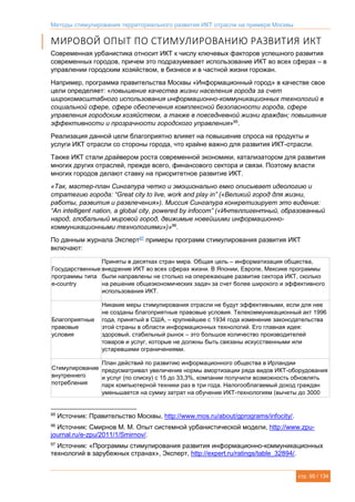 Методы стимулирования территориального развития ИКТ отрасли на примере Москвы
стр. 95 / 134
МИРОВОЙ ОПЫТ ПО СТИМУЛИРОВАНИЮ РАЗВИТИЯ ИКТ
Современная урбанистика относит ИКТ к числу ключевых факторов успешного развития
современных городов, причем это подразумевает использование ИКТ во всех сферах – в
управлении городским хозяйством, в бизнесе и в частной жизни горожан.
Например, программа правительства Москвы «Информационный город» в качестве свое
цели определяет: «повышение качества жизни населения города за счет
широкомасштабного использования информационно-коммуникационных технологий в
социальной сфере, сфере обеспечения комплексной безопасности города, сфере
управления городским хозяйством, а также в повседневной жизни граждан; повышение
эффективности и прозрачности городского управления»95
.
Реализация данной цели благоприятно влияет на повышение спроса на продукты и
услуги ИКТ отрасли со стороны города, что крайне важно для развития ИКТ-отрасли.
Также ИКТ стали драйвером роста современной экономики, катализатором для развития
многих других отраслей, прежде всего, финансового сектора и связи. Поэтому власти
многих городов делают ставку на приоритетное развитие ИКТ.
«Так, мастер-план Сингапура четко и эмоционально емко описывает идеологию и
стратегию города: “Great city to live, work and play in” («Великий город для жизни,
работы, развития и развлечения»). Миссия Сингапура конкретизирует это видение:
“An intelligent nation, a global city, powered by infocom” («Интеллигентный, образованный
народ, глобальный мировой город, движимые новейшими информационно-
коммуникационными технологиями»)»96
.
По данным журнала Эксперт97
примеры программ стимулирования развития ИКТ
включают:
Государственные
программы типа
e-country
Приняты в десятках стран мира. Общая цель – информатизация общества,
внедрение ИКТ во всех сферах жизни. В Японии, Европе, Мексике программы
были направлены не столько на опережающее развитие сектора ИКТ, сколько
на решение общеэкономических задач за счет более широкого и эффективного
использования ИКТ.
Благоприятные
правовые
условия
Никакие меры стимулирования отрасли не будут эффективными, если для нее
не созданы благоприятные правовые условия. Телекоммуникационный акт 1996
года, принятый в США, – крупнейшее с 1934 года изменение законодательства
этой страны в области информационных технологий. Его главная идея:
здоровый, стабильный рынок – это большое количество производителей
товаров и услуг, которые не должны быть связаны искусственными или
устаревшими ограничениями.
Стимулирование
внутреннего
потребления
План действий по развитию информационного общества в Ирландии
предусматривал увеличение нормы амортизации ряда видов ИКТ-оборудования
и услуг (по списку) с 15 до 33,3%, компании получили возможность обновлять
парк компьютерной техники раз в три года. Налогооблагаемый доход граждан
уменьшается на сумму затрат на обучение ИКТ-технологиям (вычеты до 3000
95
Источник: Правительство Москвы, http://www.mos.ru/about/gprograms/infocity/.
96
Источник: Смирнов М. М. Опыт системной урбанистической модели, http://www.zpu-
journal.ru/e-zpu/2011/1/Smirnov/.
97
Источник: «Программы стимулирования развития информационно-коммуникационных
технологий в зарубежных странах», Эксперт, http://expert.ru/ratings/table_32894/.
 