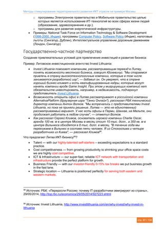 Методы стимулирования территориального развития ИКТ отрасли на примере Москвы
стр. 97 / 134
o программы Электронное правительство и Мобильное правительство целью
которых является использование ИТ-технологий во всех сферах жизни людей
(образование, здравоохранение и др.);
o программы для развития энергетической инфраструктуры.
 Примеры: National Task Force on Information Technology & Software Development
(1998-2000, Индия), программы Computer Policy, Software Policy (Индия), налоговые
льготы (Сингапур, Дублин), Интеллектуальное управление дорожным движением
(Лондон, Сингапур)
Государственно-частное партнерство
Создание привлекательных условий для привлечения инвестиций и развития бизнеса:
Пример: Литовское инвестиционное агентство Invest Lithuania:
 Invest Lithuania помогает компаниям, рассматривающим переезд в Литву,
понять возможности местного бизнеса, говорит Юскевичус. "Мы стараемся
привлечь в страну высокотехнологичные компании, которые в том числе
занимаются разработкой игр", — добавил он. Он уверяет, что в стране
хороший бизнес-климат и есть квалифицированные кадры, которые могут
нанять компании вроде Game Insight. При этом у мигрирующих компаний нет
обязательств инвестировать, например, в недвижимость, подчеркнул
представитель Invest Lithuania.
 Возможность открыть офис в Литве рассматривают в российской компании
AlternativaPlatform (браузерная игра "Танки Онлайн"), рассказал РБК технический
директор компании Антон Волков. "Мы встречались с представителями Invest
Lithuania, но пока не приняли решение. Литва — это не единственный
рассматриваемый вариант. У нас есть офисы в Перми, Шанхае, на Мальте, они
продолжат работать в любом случае", — отметил Волков.
 Как рассказал Сергей Климов, основатель игровой компании Charlie Oscar,
аренда 100 кв. м в центре Москвы в месяц стоит 10 тыс. долл., а 300 кв. м в
центре Вильнюса обходятся в 8 тыс. долл. в месяц. "В течение года мы
переезжаем в Вильнюс в составе пяти человек. Я из Стокгольма и четыре
разработчика из Киева", — рассказал Климов98
.
Что предлагает Литва ИКТ-бизнесу99
?
 Talent — with our highly-talented self-starters – exceeding expectations is a standard
practice.
 Cost competitiveness — from growing productivity to shrinking your office space costs
we are highly cost competitive.
 ICT & Infrastructure — our super-fast, reliable ICT network with transportation and
infrastructure provide the perfect platform for growth.
 Business Friendly — with our investor-friendly 0-15% tax breaks we put business growth
in the fast lane.
 Strategic location — Lithuania is positioned perfectly for serving both eastern and
western markets.
98
Источник: РБК: «Переросли Россию: почему IT-разработчики эмигрируют из страны»,
29/05/2014, http://top.rbc.ru/economics/29/05/2014/927223.shtml
99
Источник: Invest Lithuania, http://www.investlithuania.com/en/why-invest/why-invest-in-
lithuania
 