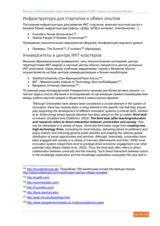 Методы стимулирования территориального развития ИКТ отрасли на примере Москвы
стр. 99 / 134
Инфраструктура для стартапов и обмен опытом
Построение инфраструктуры для развития ИКТ стартапов, включая льготный доступ к
базовой бизнес инфраструктуре (офисы, ЦОДы, ШПД в интернет, электричество…):
 Founder’s House (Копенгаген)102
 Startup People of Sweden (Стокгольм)103
Проведение технологических мероприятий (Форумов, Конференций) мирового уровня:
 Примеры: The Summit104
, F.ounders105
(Ирландия)
Университеты в центре ИКТ-кластеров
Мощный образовательный (университет, сеть технологических колледжей, центры
переподготовки ИКТ-кадров) и научный центры обычно находится в центре успешных
ИКТ-кластеров. Связь между учебными заведениями, наукой и бизнесом обычно
осуществляется на базе центров коммерциализации и бизнес-инкубаторов:
 Stanford University (Сан-Франциско/Пало Альто)106
;
 MIT - Massachusetts Institute of Technology (Бостон/Кембридж)107
;
 Bangalore University (Бангалор)108
.
По мнению ряда исследователей Университеты начинаю все более активно решать т.н.
третью задачу (после обучения и исследований) по организации прямого взаимодействия
между учебно-научной средой и обществом в самых разных формах:
“Although Universities have always been considered a crucial element in the system of
innovation, there has recently been a rising interest in the specific role that they should
play supporting the development of different innovation systems (Lundvall 2002, Asheim
et al, forthcoming) where special attention has been placed on the so-called ‘third task’
or mission (Goddard and Chatterton, 2003). The third task (after teaching/education
and research) refers to direct interaction between universities and society. This
can be interpreted in a variety of ways. University third tasks range from creating new
high-technology firms, consulting for local industry, delivering advice to politicians and
policy-makers and informing general public debates and shaping the national spatial
distribution of social opportunities and services. Although, historically, universities have
been engaged with society in a variety of manners (Benneworth and Arbo, 2006) most
innovation system researchers tend to privilege direct economic engagement over other
potential roles (Molas-Gallart et al., 2002). Thus, the third task often refers to direct
collaboration between university and the industry. Such direct interaction between actors
in the knowledge exploration and the knowledge exploitation subsystem fits very well in
102
http://foundershouse.dk/. Подробнее: Old warehouses turned into startups heaven,
http://oresundstartups.com/copenhagen-startup-village-revealed/.
103
http://sup46.com/
104
http://summitdublin.com/
105
http://f.ounders.com/
106
http://facts.stanford.edu/
107
http://web.mit.edu/facts/faqs.html
108
http://www.bangaloreuniversity.ac.in/aboutus/aboutus.aspx
 