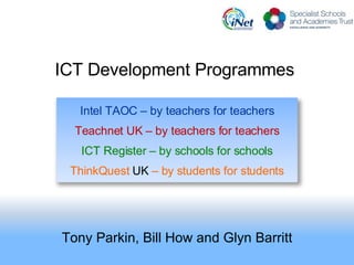 ICT Development Programmes  Tony Parkin, Bill How and Glyn Barritt Intel TAOC – by teachers for teachers Teachnet UK – by teachers for teachers ICT Register – by schools for schools ThinkQuest  UK  – by students for students 