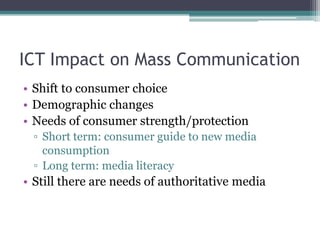 ICT Impact on Mass Communication
• Shift to consumer choice
• Demographic changes
• Needs of consumer strength/protection
  ▫ Short term: consumer guide to new media
    consumption
  ▫ Long term: media literacy
• Still there are needs of authoritative media
 