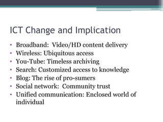 ICT Change and Implication
•   Broadband: Video/HD content delivery
•   Wireless: Ubiquitous access
•   You-Tube: Timeless archiving
•   Search: Customized access to knowledge
•   Blog: The rise of pro-sumers
•   Social network: Community trust
•   Unified communication: Enclosed world of
    individual
 