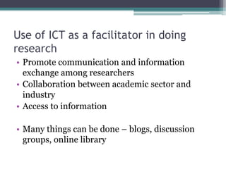 Use of ICT as a facilitator in doing
research
• Promote communication and information
  exchange among researchers
• Collaboration between academic sector and
  industry
• Access to information

• Many things can be done – blogs, discussion
  groups, online library
 