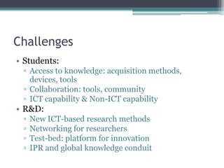 Challenges
• Students:
 ▫ Access to knowledge: acquisition methods,
   devices, tools
 ▫ Collaboration: tools, community
 ▫ ICT capability & Non-ICT capability
• R&D:
 ▫   New ICT-based research methods
 ▫   Networking for researchers
 ▫   Test-bed: platform for innovation
 ▫   IPR and global knowledge conduit
 