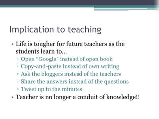 Implication to teaching
• Life is tougher for future teachers as the
  students learn to…
  ▫   Open “Google” instead of open book
  ▫   Copy-and-paste instead of own writing
  ▫   Ask the bloggers instead of the teachers
  ▫   Share the answers instead of the questions
  ▫   Tweet up to the minutes
• Teacher is no longer a conduit of knowledge!!
 