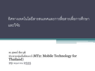 ทิศทางเทคโนโลยีสารสนเทศและการสื่อสารเพื่อการศึกษา
และวิจย
      ั




ดร.สุ พจน์ เธียรวุฒิ
ประธานกลุ่มเอ็มทีสแควร์ (MT2: Mobile Technology for
Thailand)
29 พฤษภาคม 2555
 