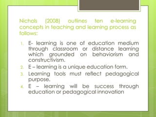 Nichols (2008) outlines ten e-learning
concepts in teaching and learning process as
follows:
1. E- learning is one of education medium
through classroom or distance learning
which grounded on behaviorism and
constructivism.
2. E – learning is a unique education form.
3. Learning tools must reflect pedagogical
purpose.
4. E – learning will be success through
education or pedagogical innovation
 
