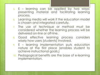 5. E – learning can be applied by two ways:
presenting material and facilitating learning
process.
6. Learning media will work if the education model
is chosen and integrated carefully.
7. The use of technique or method must be
considered whether the learning process will be
delivered on-line or off-line.
8. Good effective learning process considers
wisely how users (students) involved.
9. E – learning implementation puts education
nature at the first place (enables student to
achieve instructional goals.)
10. Pedagogical benefits are the base of e-learning
implementation.
 