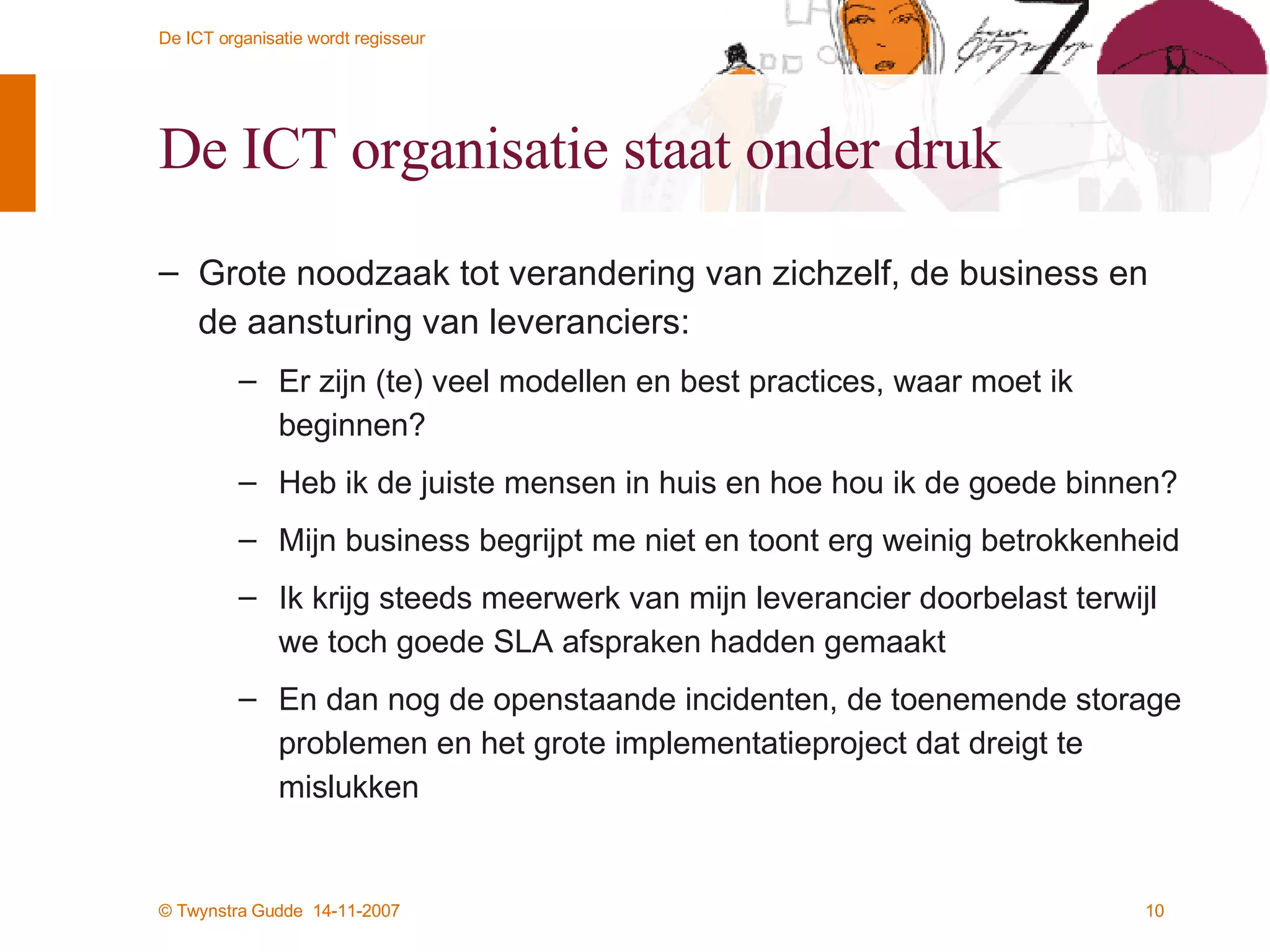 De ICT organisatie staat onder druk Grote noodzaak tot verandering van zichzelf, de business en de aansturing van leveranciers: Er zijn (te) veel modellen en best practices, waar moet ik beginnen? Heb ik de juiste mensen in huis en hoe hou ik de goede binnen? Mijn business begrijpt me niet en toont erg weinig betrokkenheid Ik krijg steeds meerwerk van mijn leverancier doorbelast terwijl we toch goede SLA afspraken hadden gemaakt En dan nog de openstaande incidenten, de toenemende storage problemen en het grote implementatieproject dat dreigt te mislukken 