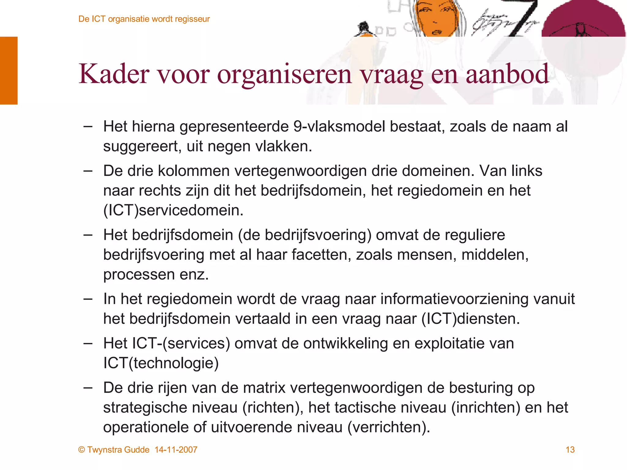 Kader voor organiseren vraag en aanbod Het hierna gepresenteerde 9-vlaksmodel bestaat, zoals de naam al suggereert, uit negen vlakken.  De drie kolommen vertegenwoordigen drie domeinen. Van links naar rechts zijn dit het bedrijfsdomein, het regiedomein en het (ICT)servicedomein. Het bedrijfsdomein (de bedrijfsvoering) omvat de reguliere bedrijfsvoering met al haar facetten, zoals mensen, middelen, processen enz. In het regiedomein wordt de vraag naar informatievoorziening vanuit het bedrijfsdomein vertaald in een vraag naar (ICT)diensten.  Het ICT-(services) omvat de ontwikkeling en exploitatie van ICT(technologie) De drie rijen van de matrix vertegenwoordigen de besturing op strategische niveau (richten), het tactische niveau (inrichten) en het operationele of uitvoerende niveau (verrichten). 