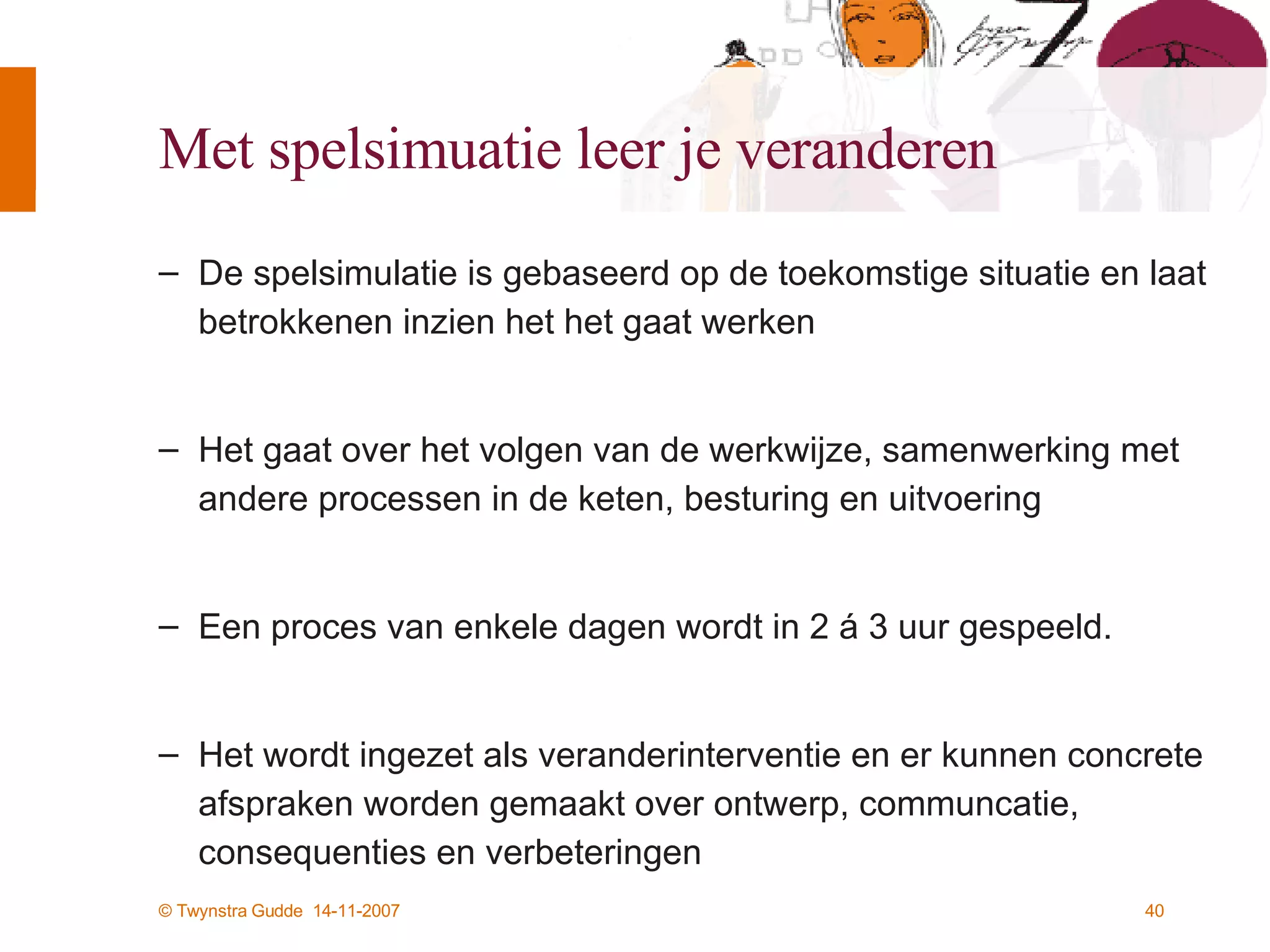 Met spelsimuatie leer je veranderen De spelsimulatie is gebaseerd op de toekomstige situatie en laat betrokkenen inzien het het gaat werken Het gaat over het volgen van de werkwijze, samenwerking met andere processen in de keten, besturing en uitvoering Een proces van enkele dagen wordt in 2 á 3 uur gespeeld.  Het wordt ingezet als veranderinterventie en er kunnen concrete afspraken worden gemaakt over ontwerp, communcatie, consequenties en verbeteringen 