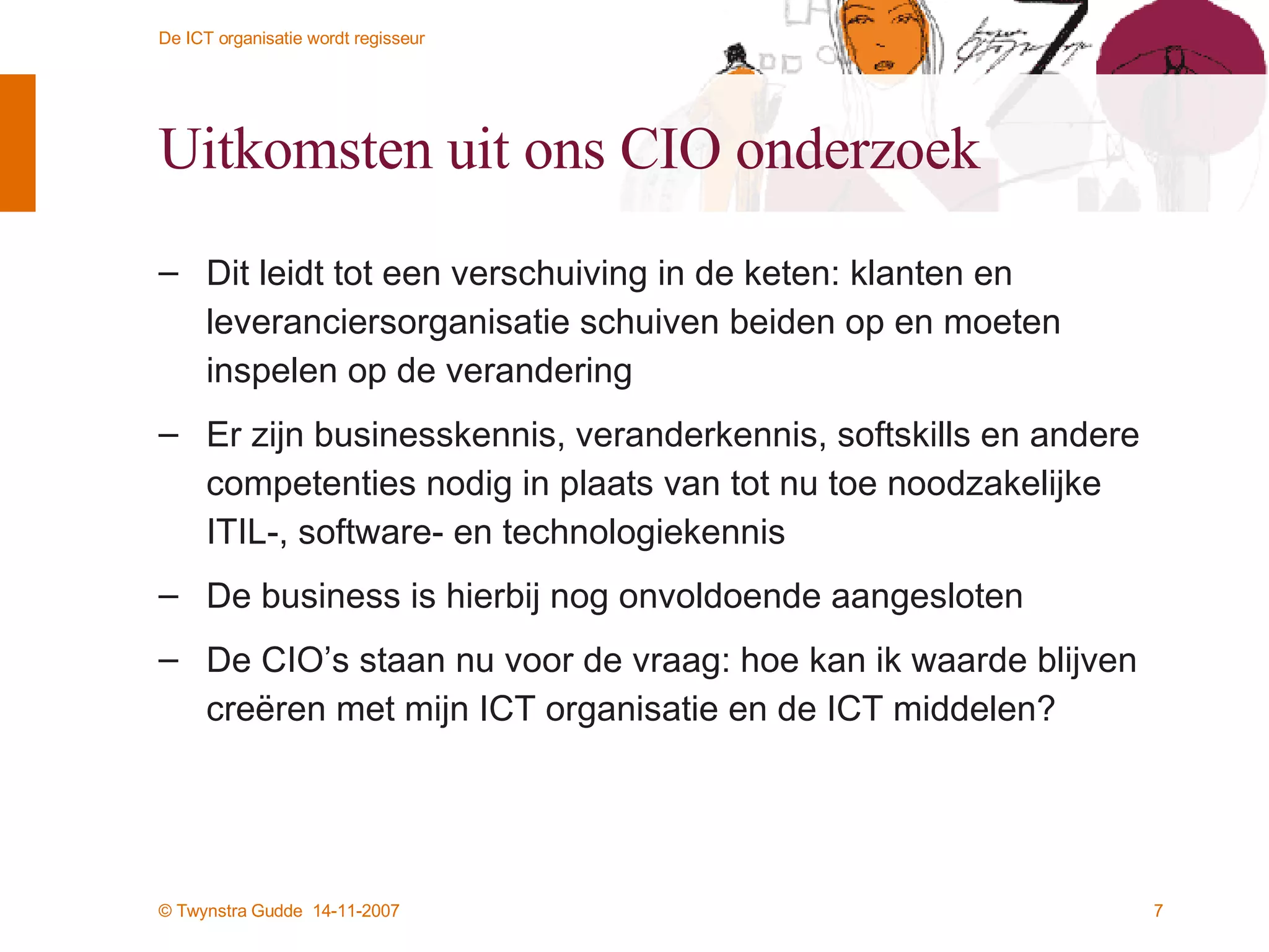 Uitkomsten uit ons CIO onderzoek Dit leidt tot een verschuiving in de keten: klanten en leveranciersorganisatie schuiven beiden op en moeten inspelen op de verandering Er zijn businesskennis, veranderkennis, softskills en andere competenties nodig in plaats van tot nu toe noodzakelijke ITIL-, software- en technologiekennis De business is hierbij nog onvoldoende aangesloten De CIO’s staan nu voor de vraag: hoe kan ik waarde blijven creëren met mijn ICT organisatie en de ICT middelen? 
