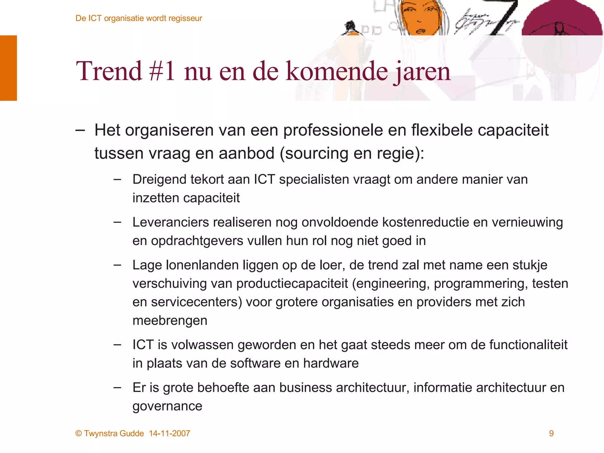 Trend #1 nu en de komende jaren Het organiseren van een professionele en flexibele capaciteit tussen vraag en aanbod (sourcing en regie): Dreigend tekort aan ICT specialisten vraagt om andere manier van inzetten capaciteit Leveranciers realiseren nog onvoldoende kostenreductie en vernieuwing en opdrachtgevers vullen hun rol nog niet goed in Lage lonenlanden liggen op de loer, de trend zal met name een stukje verschuiving van productiecapaciteit (engineering, programmering, testen en servicecenters) voor grotere organisaties en providers met zich meebrengen ICT is volwassen geworden en het gaat steeds meer om de functionaliteit in plaats van de software en hardware Er is grote behoefte aan business architectuur, informatie architectuur en governance 