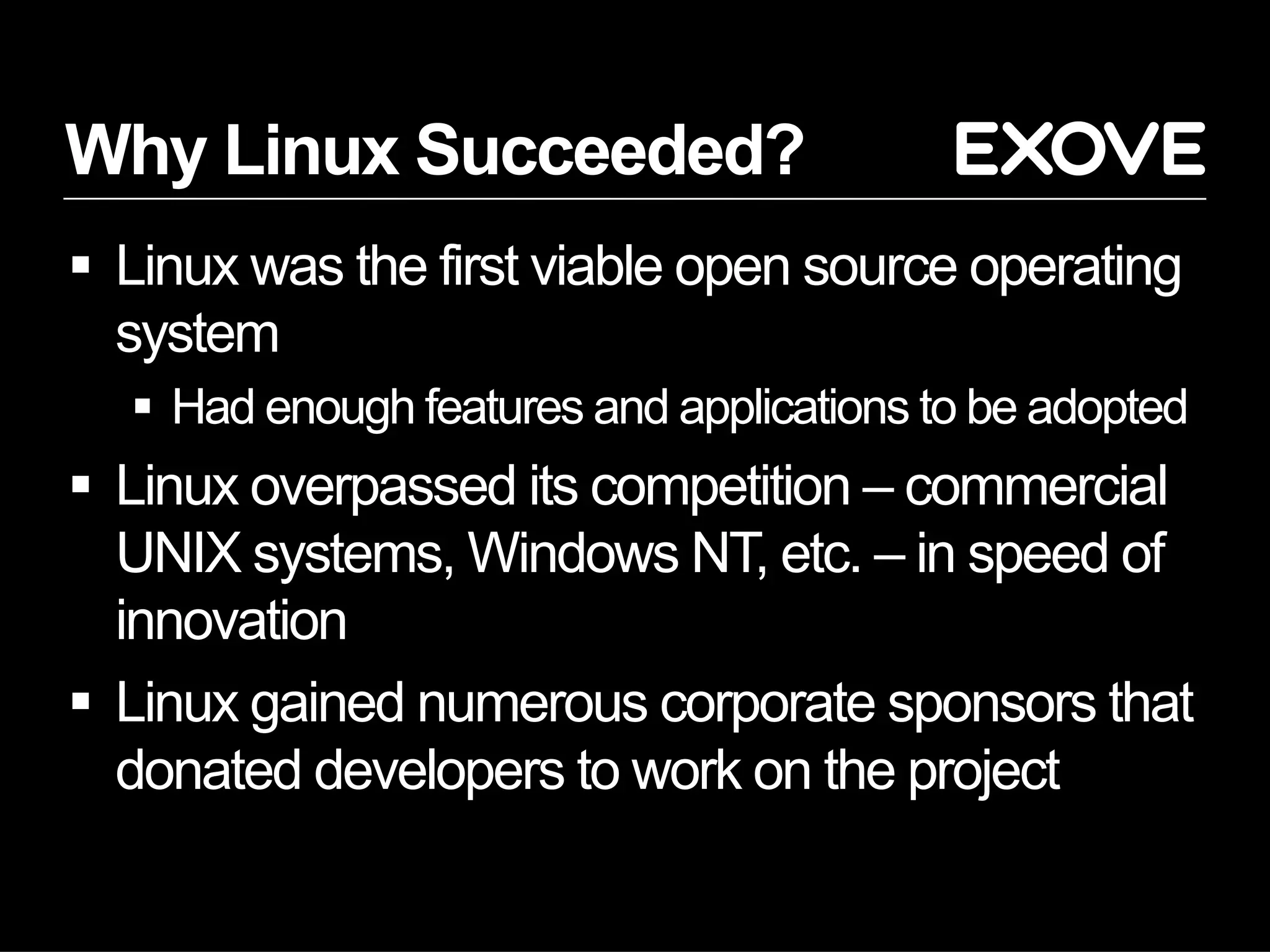 Why Linux Succeeded?
§  Linux was the first viable open source operating
system
§  Had enough features and applications to be adopted
§  Linux overpassed its competition – commercial
UNIX systems, Windows NT, etc. – in speed of
innovation
§  Linux gained numerous corporate sponsors that
donated developers to work on the project
 