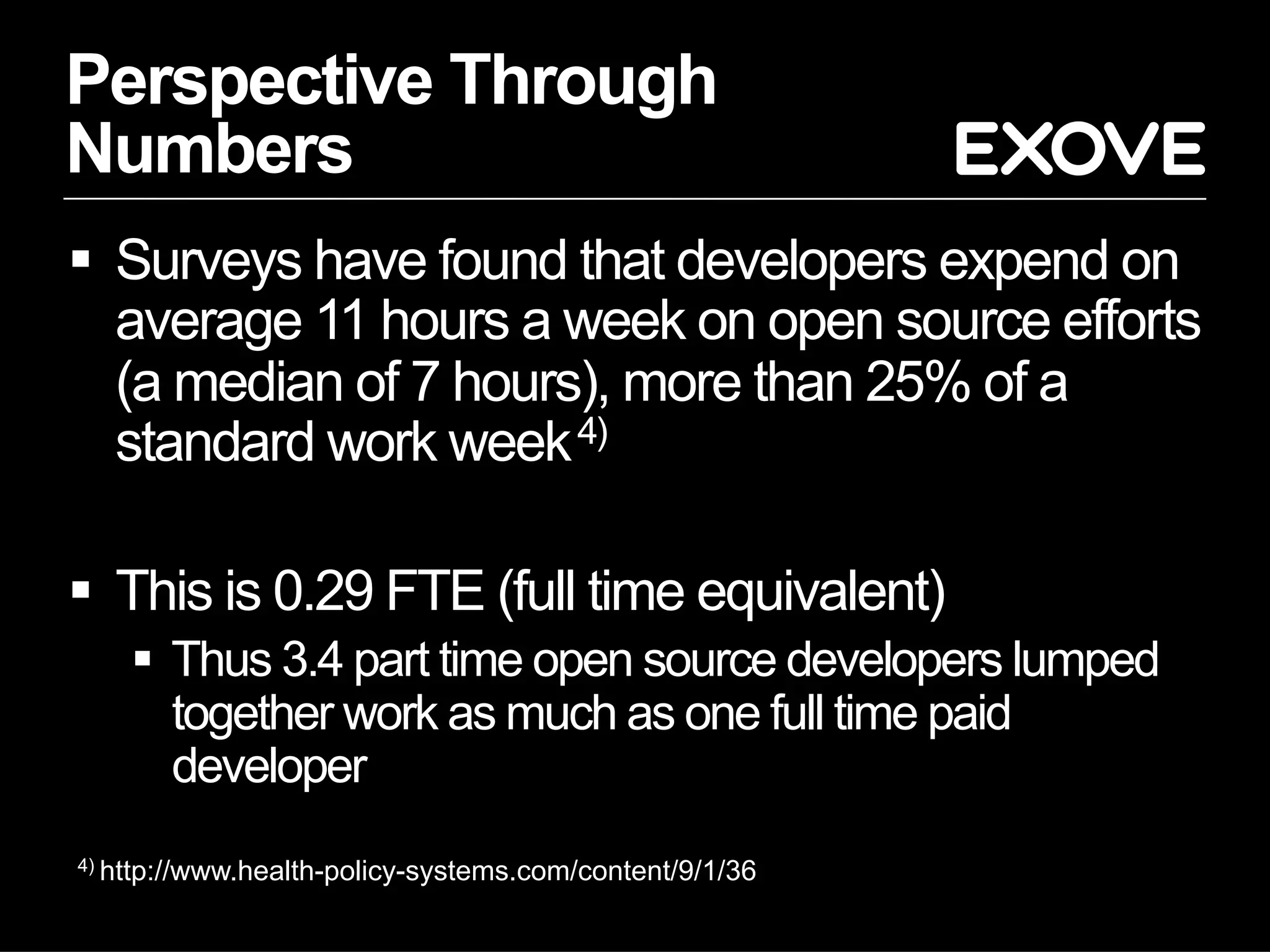 Perspective Through
Numbers
§  Surveys have found that developers expend on
average 11 hours a week on open source efforts
(a median of 7 hours), more than 25% of a
standard work week4)
§  This is 0.29 FTE (full time equivalent)
§  Thus 3.4 part time open source developers lumped
together work as much as one full time paid
developer
4) http://www.health-policy-systems.com/content/9/1/36
 