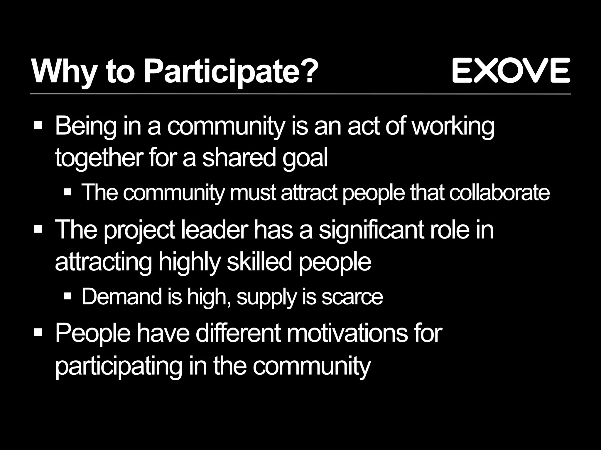Why to Participate?
§  Being in a community is an act of working
together for a shared goal
§  The community must attract people that collaborate
§  The project leader has a significant role in
attracting highly skilled people
§  Demand is high, supply is scarce
§  People have different motivations for
participating in the community
 