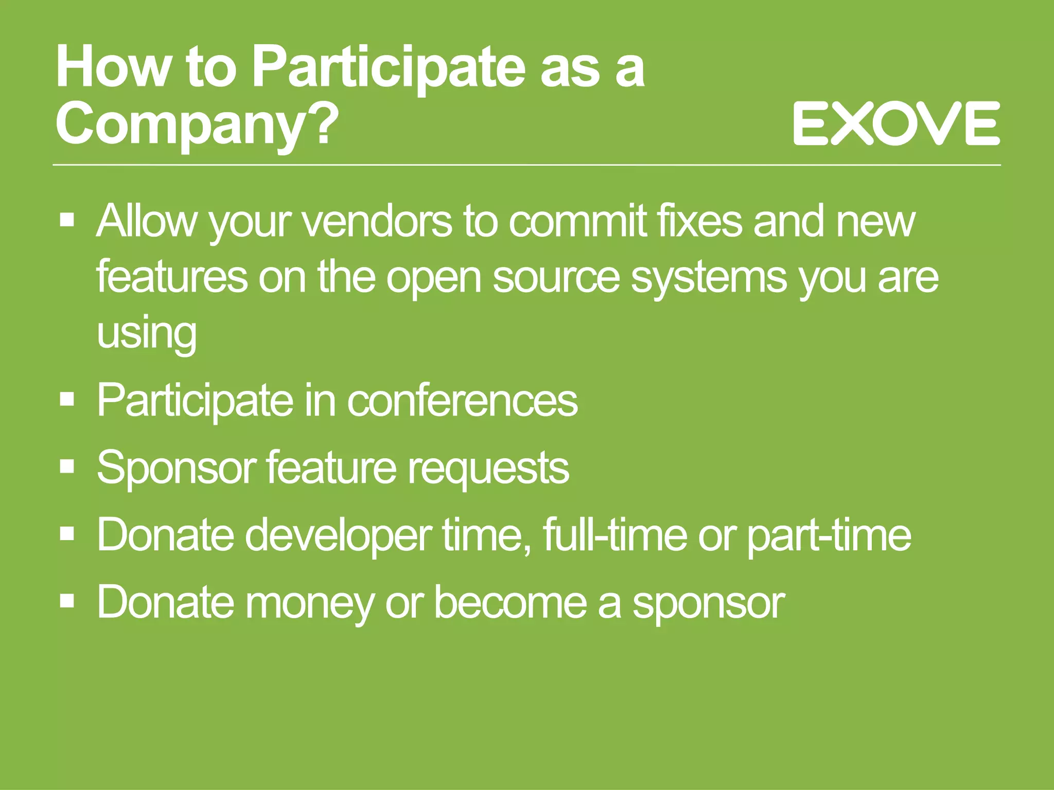 How to Participate as a
Company?
§  Allow your vendors to commit fixes and new
features on the open source systems you are
using
§  Participate in conferences
§  Sponsor feature requests
§  Donate developer time, full-time or part-time
§  Donate money or become a sponsor
 