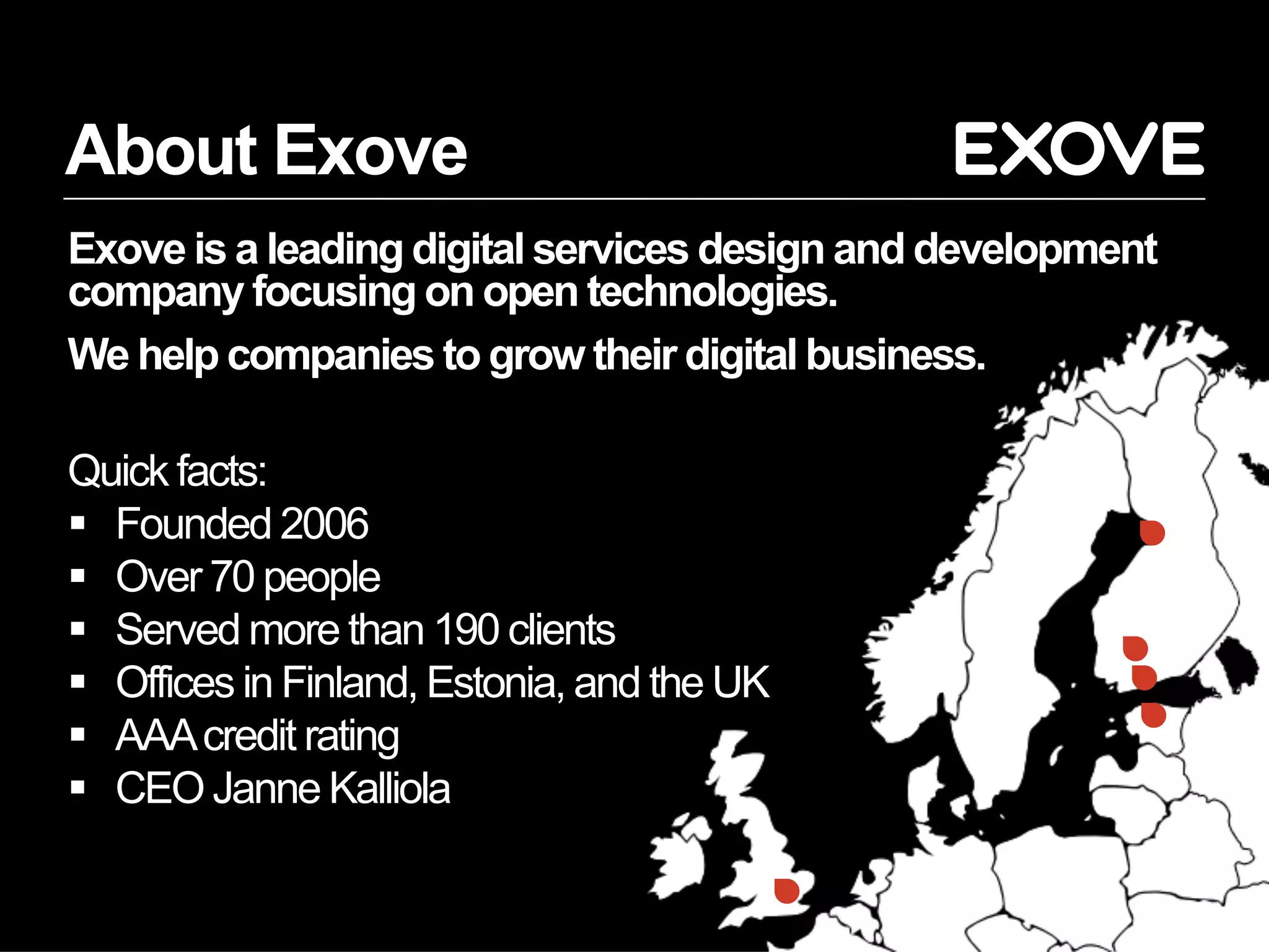 About Exove
Exove is a leading digital services design and development
company focusing on open technologies.
We help companies to grow their digital business.
Quick facts:
§  Founded 2006
§  Over 70 people
§  Served more than 190 clients
§  Offices in Finland, Estonia, and the UK
§  AAAcredit rating
§  CEO Janne Kalliola
 