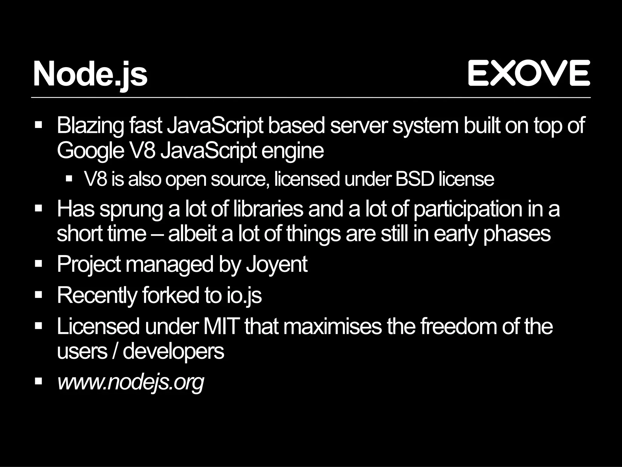 Node.js
§  Blazing fast JavaScript based server system built on top of
Google V8 JavaScript engine
§  V8 is also open source, licensed under BSD license
§  Has sprung a lot of libraries and a lot of participation in a
short time – albeit a lot of things are still in early phases
§  Project managed by Joyent
§  Recently forked to io.js
§  Licensed under MITthat maximises the freedom of the
users / developers
§  www.nodejs.org
 