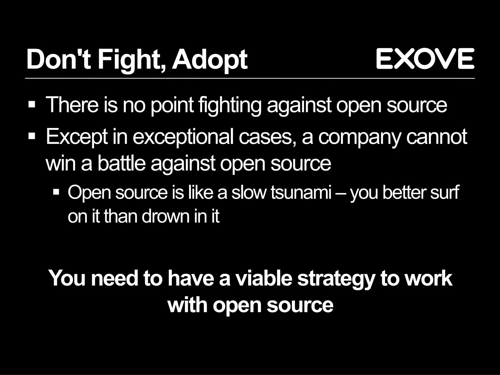 Don't Fight, Adopt
§  There is no point fighting against open source
§  Except in exceptional cases, a company cannot
win a battle against open source
§  Open source is like a slow tsunami – you better surf
on it than drown in it
You need to have a viable strategy to work
with open source
 