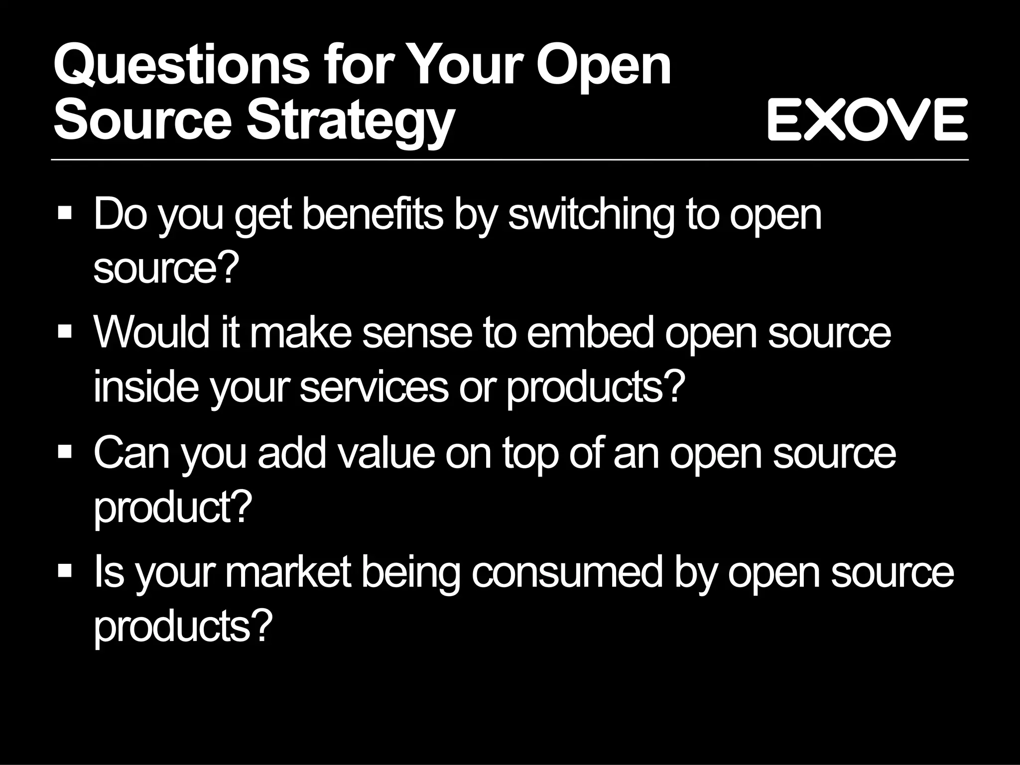 Questions for Your Open
Source Strategy
§  Do you get benefits by switching to open
source?
§  Would it make sense to embed open source
inside your services or products?
§  Can you add value on top of an open source
product?
§  Is your market being consumed by open source
products?
 