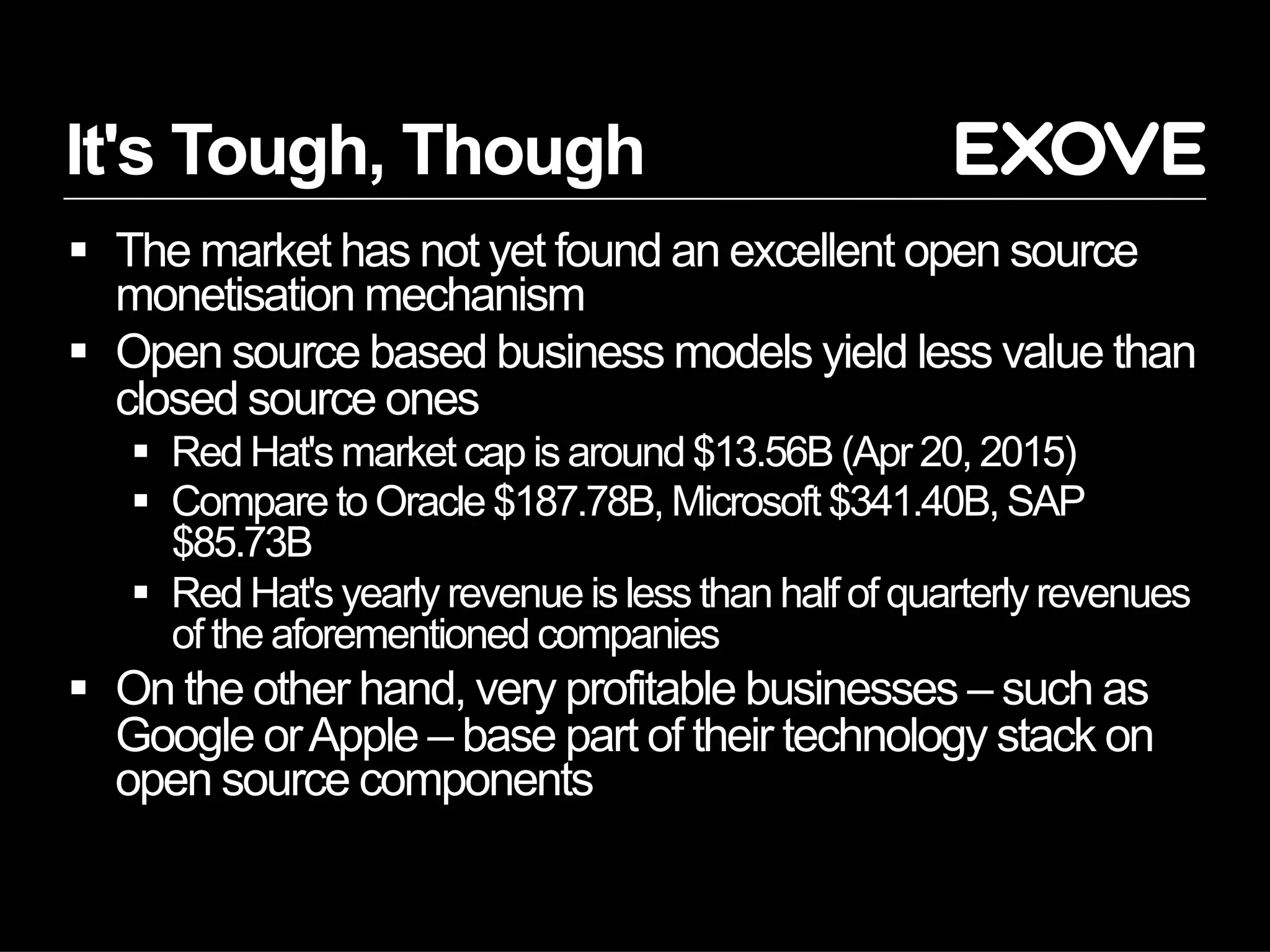It's Tough, Though
§  The market has not yet found an excellent open source
monetisation mechanism
§  Open source based business models yield less value than
closed source ones
§  Red Hat's market cap is around $13.56B (Apr 20, 2015)
§  Compare to Oracle $187.78B, Microsoft $341.40B, SAP
$85.73B
§  Red Hat's yearly revenue is less than half of quarterly revenues
of the aforementioned companies
§  On the other hand, very profitable businesses – such as
Google orApple – base part of their technology stack on
open source components
 