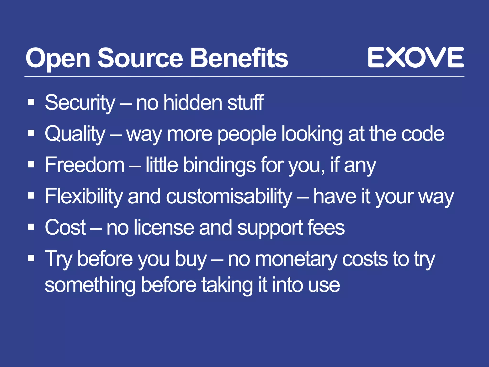 Open Source Benefits
§  Security – no hidden stuff
§  Quality – way more people looking at the code
§  Freedom – little bindings for you, if any
§  Flexibility and customisability – have it your way
§  Cost – no license and support fees
§  Try before you buy – no monetary costs to try
something before taking it into use
 