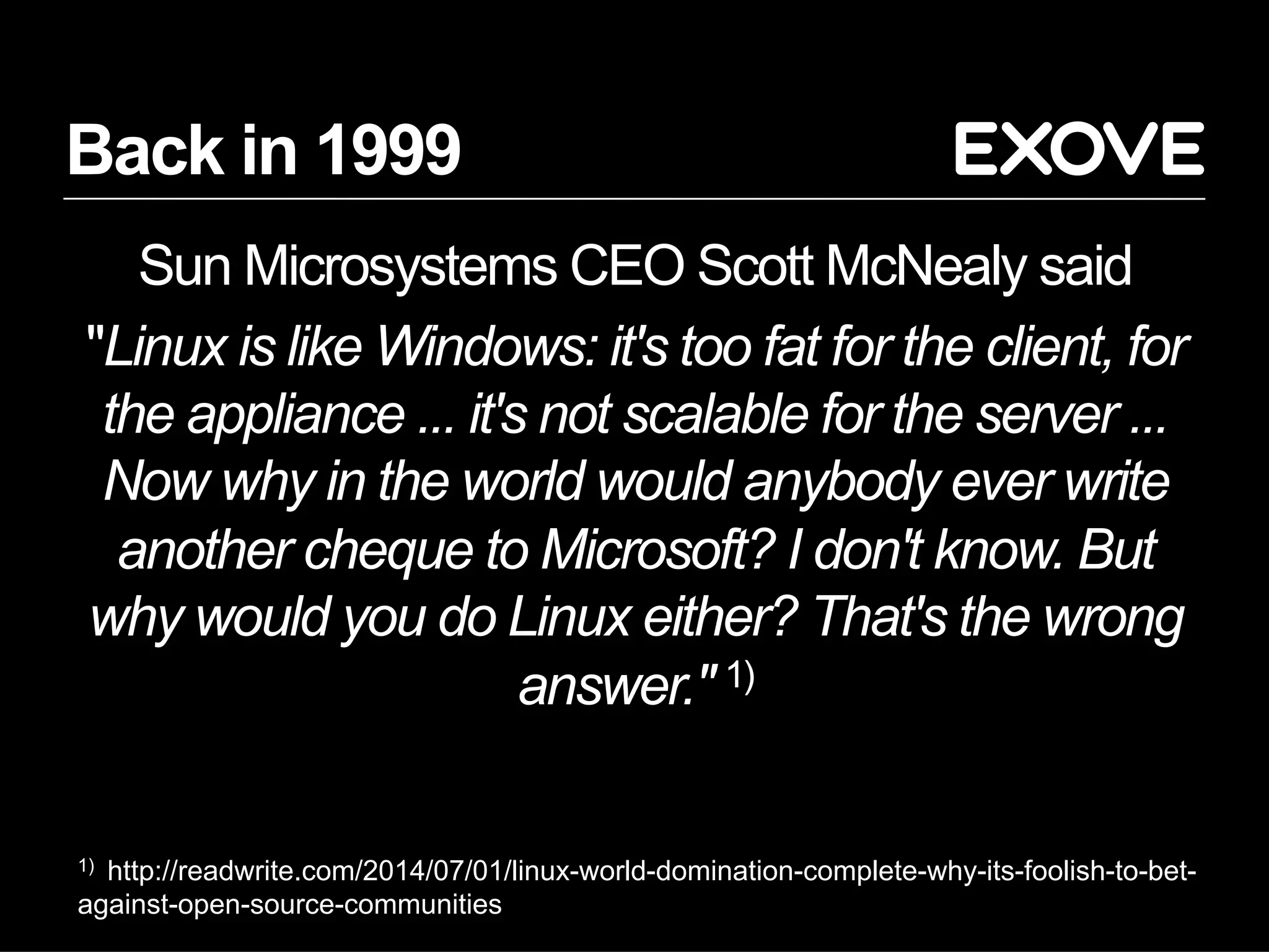 Back in 1999
Sun Microsystems CEO Scott McNealy said
"Linux is like Windows: it's too fat for the client, for
the appliance ... it's not scalable for the server ...
Now why in the world would anybody ever write
another cheque to Microsoft? I don't know. But
why would you do Linux either? That's the wrong
answer." 1)
1) http://readwrite.com/2014/07/01/linux-world-domination-complete-why-its-foolish-to-bet-
against-open-source-communities
 