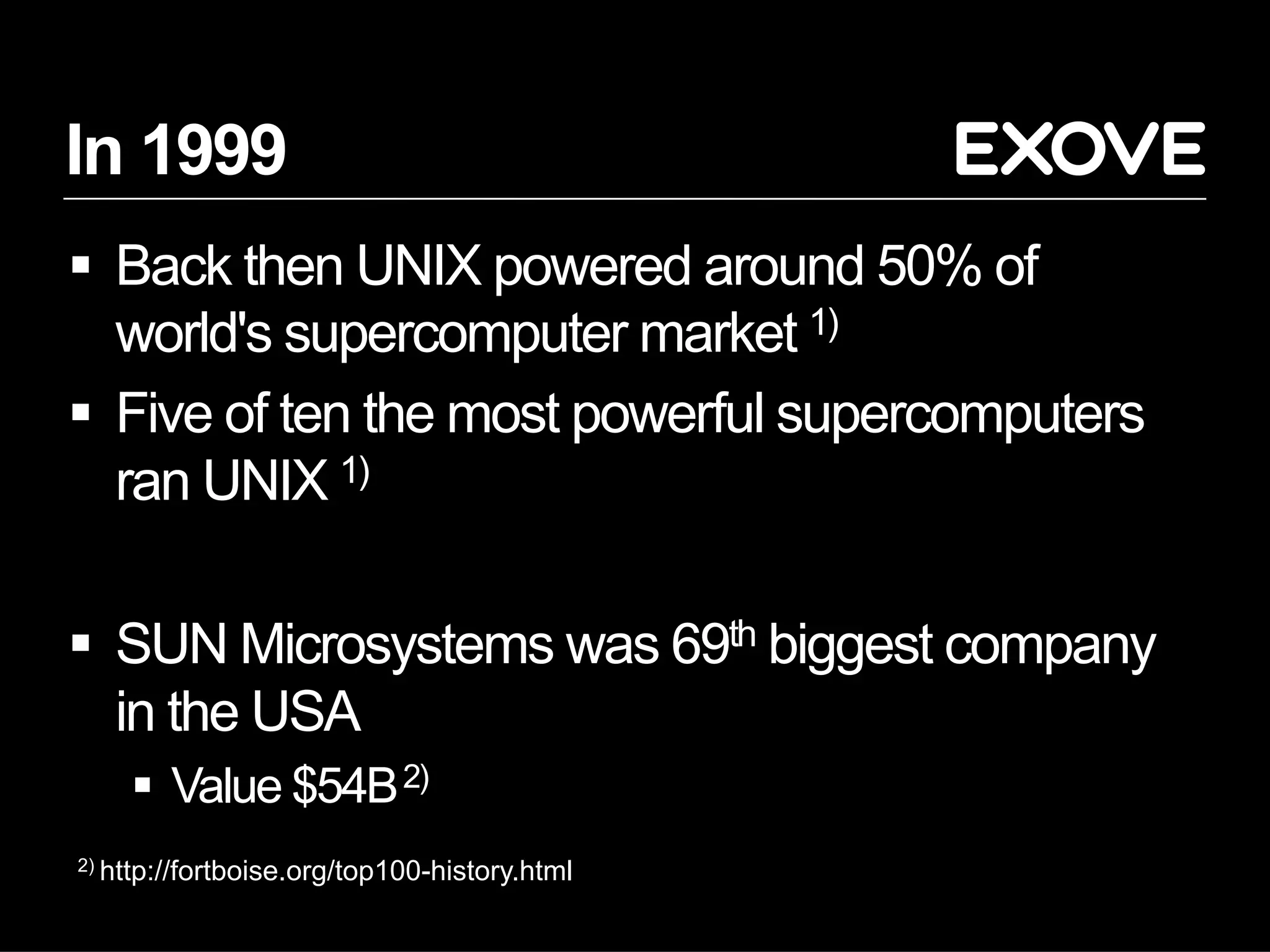 2) http://fortboise.org/top100-history.html
In 1999
§  Back then UNIX powered around 50% of
world's supercomputer market 1)
§  Five of ten the most powerful supercomputers
ran UNIX 1)
§  SUN Microsystems was 69th biggest company
in the USA
§  Value $54B2)
 