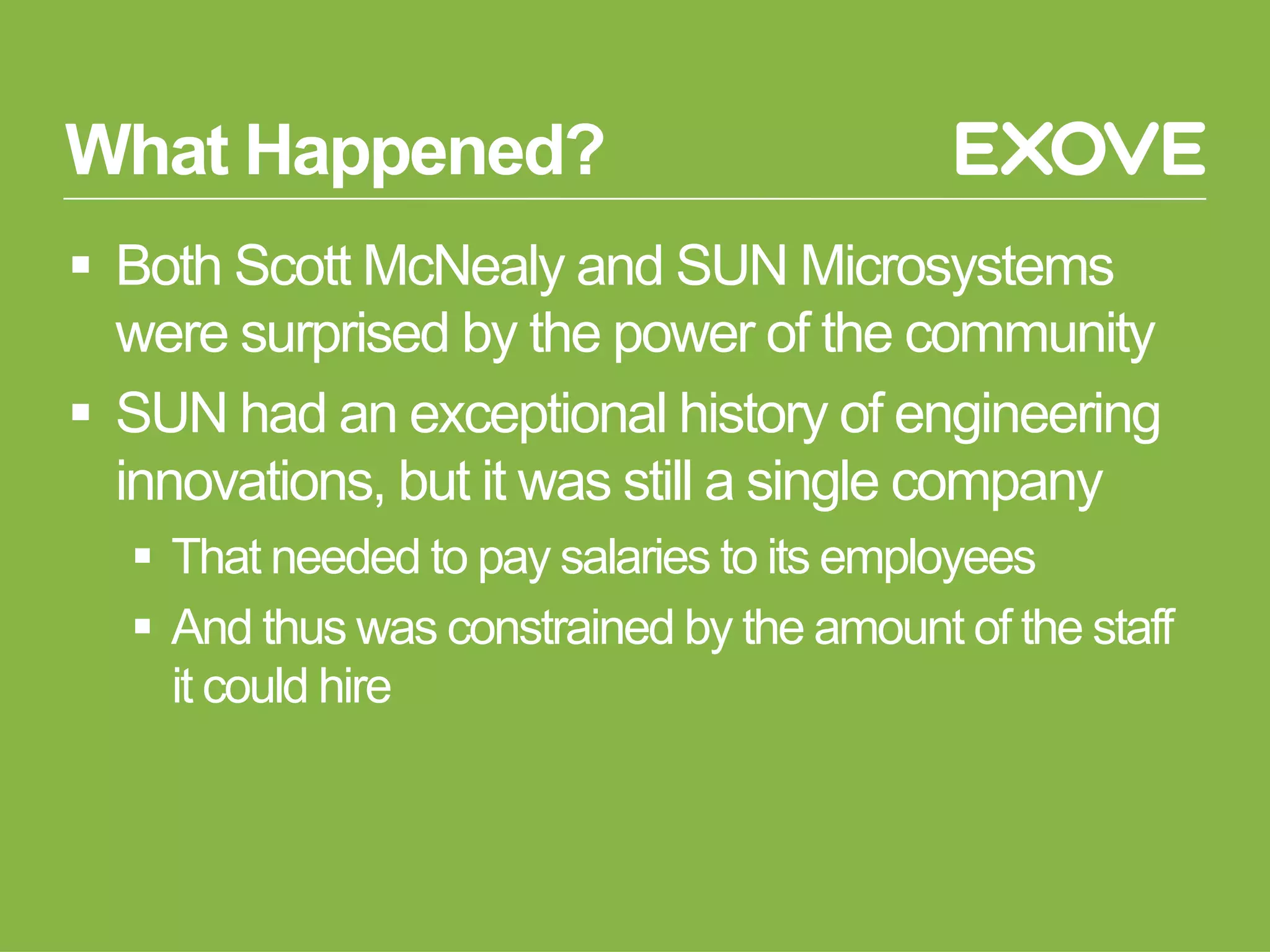 What Happened?
§  Both Scott McNealy and SUN Microsystems
were surprised by the power of the community
§  SUN had an exceptional history of engineering
innovations, but it was still a single company
§  That needed to pay salaries to its employees
§  And thus was constrained by the amount of the staff
it could hire
 