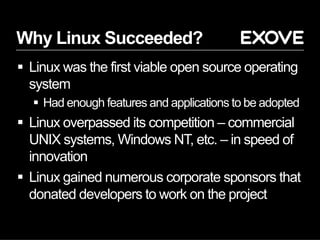 Why Linux Succeeded?
§  Linux was the first viable open source operating
system
§  Had enough features and applications to be adopted
§  Linux overpassed its competition – commercial
UNIX systems, Windows NT, etc. – in speed of
innovation
§  Linux gained numerous corporate sponsors that
donated developers to work on the project
 