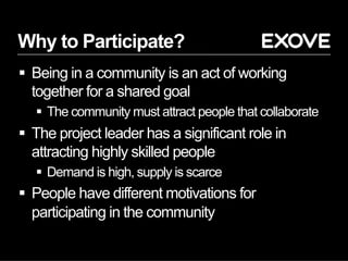 Why to Participate?
§  Being in a community is an act of working
together for a shared goal
§  The community must attract people that collaborate
§  The project leader has a significant role in
attracting highly skilled people
§  Demand is high, supply is scarce
§  People have different motivations for
participating in the community
 
