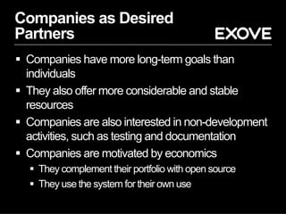 Companies as Desired
Partners
§  Companies have more long-term goals than
individuals
§  They also offer more considerable and stable
resources
§  Companies are also interested in non-development
activities, such as testing and documentation
§  Companies are motivated by economics
§  They complement their portfolio with open source
§  They use the system for their own use
 