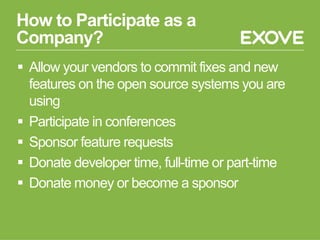 How to Participate as a
Company?
§  Allow your vendors to commit fixes and new
features on the open source systems you are
using
§  Participate in conferences
§  Sponsor feature requests
§  Donate developer time, full-time or part-time
§  Donate money or become a sponsor
 