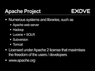 Apache Project
§  Numerous systems and libraries, such as
§  Apache web server
§  Hadoop
§  Lucene + SOLR
§  Subversion
§  Tomcat
§  Licensed underApache 2 license that maximises
the freedom of the users / developers
§  www.apache.org
 